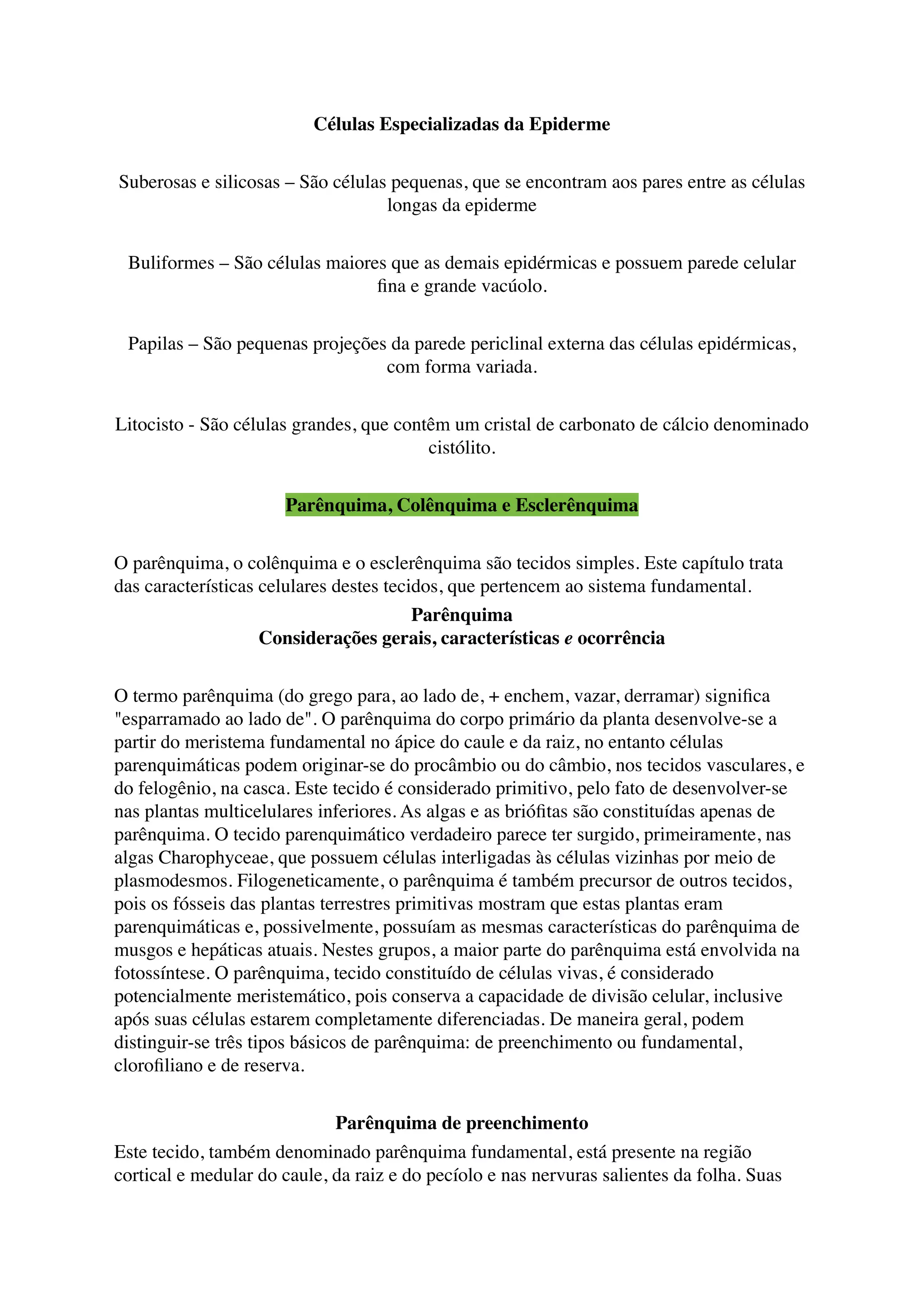 Células Especializadas da Epiderme
Suberosas e silicosas – São células pequenas, que se encontram aos pares entre as células
longas da epiderme
Buliformes – São células maiores que as demais epidérmicas e possuem parede celular
ﬁna e grande vacúolo.
Papilas – São pequenas projeções da parede periclinal externa das células epidérmicas,
com forma variada.
Litocisto - São células grandes, que contêm um cristal de carbonato de cálcio denominado
cistólito.
Parênquima, Colênquima e Esclerênquima
O parênquima, o colênquima e o esclerênquima são tecidos simples. Este capítulo trata
das características celulares destes tecidos, que pertencem ao sistema fundamental.
Parênquima
Considerações gerais, características e ocorrência
O termo parênquima (do grego para, ao lado de, + enchem, vazar, derramar) signiﬁca
"esparramado ao lado de". O parênquima do corpo primário da planta desenvolve-se a
partir do meristema fundamental no ápice do caule e da raiz, no entanto células
parenquimáticas podem originar-se do procâmbio ou do câmbio, nos tecidos vasculares, e
do felogênio, na casca. Este tecido é considerado primitivo, pelo fato de desenvolver-se
nas plantas multicelulares inferiores. As algas e as brióﬁtas são constituídas apenas de
parênquima. O tecido parenquimático verdadeiro parece ter surgido, primeiramente, nas
algas Charophyceae, que possuem células interligadas às células vizinhas por meio de
plasmodesmos. Filogeneticamente, o parênquima é também precursor de outros tecidos,
pois os fósseis das plantas terrestres primitivas mostram que estas plantas eram
parenquimáticas e, possivelmente, possuíam as mesmas características do parênquima de
musgos e hepáticas atuais. Nestes grupos, a maior parte do parênquima está envolvida na
fotossíntese. O parênquima, tecido constituído de células vivas, é considerado
potencialmente meristemático, pois conserva a capacidade de divisão celular, inclusive
após suas células estarem completamente diferenciadas. De maneira geral, podem
distinguir-se três tipos básicos de parênquima: de preenchimento ou fundamental,
cloroﬁliano e de reserva.
Parênquima de preenchimento
Este tecido, também denominado parênquima fundamental, está presente na região
cortical e medular do caule, da raiz e do pecíolo e nas nervuras salientes da folha. Suas
 