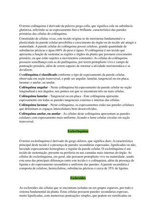 O termo colênquima é derivado da palavra grega colla, que signiﬁca cola ou substância
glutinosa, referindo-se ao espessamento ﬁno e brilhante, característico das paredes
primárias das células do colênquima.
Constituído de células vivas, este tecido origina-se do meristema fundamental e a
plasticidade da parede celular possibilita o crescimento do órgão ou do tecido até atingir a
maturidade. A parede celular do colênquima possui celulose, grande quantidade de
substâncias pécticas e água (60% do peso é água). O colênquima é um tecido que
apresenta a função de sustentar as regiões e órgãos da planta que possuem crescimento
primário, ou que estão sujeitos a movimentos constantes. As células do colênquima
possuem semelhança com as do parênquima, por terem protoplasto vivo e campo de
pontoação primária, além de serem capazes de retomar a atividade meristemática e se
dividirem.
O colênquima é classiﬁcado conforme o tipo de espessamento da parede celular,
observada em seção transversal, e pode ser angular; lamelar, tangencial ou em placa;
lacunar; e anelar, ou anular.
Colênquima angular - Neste colênquima há espessamento da parede celular na seção
longitudinal e nos ângulos, nos pontos em que se encontram três ou mais células.
Colênquima lamelar - Tangencial ou em placa - Este colênquima apresenta
espessamento em todas as paredes tangenciais externas e internas das células.
Colênquima lacunar - Neste colênquima, os espessamentos estão nas paredes celulares
que delimitam os espaços intercelulares bem desenvolvidos.
Colênquima anelar, ou anular - As células deste colênquima apresentam as paredes
celulares com espessamento mais uniforme, ﬁcando o lume celular circular em seção
transversal.
Esclerênquima
O termo esclerênquima é derivado do grego skleros, que signiﬁca duro. A característica
principal deste tecido é a presença de paredes secundárias espessadas, ligniﬁcadas ou não,
havendo espessamento homogêneo e regular da parede celular. O esclerênquima é um
tecido de sustentação, presente na periferia ou nas camadas mais internas do órgão. As
células do esclerênquima, em geral, não possuem protoplasto vivo na maturidade, sendo
esta uma das principais diferenças entre este tecido e o colênquima, além da presença de
lignina e do espessamento secundário e uniforme das paredes. A parede secundária é
composta de celulose, hemicelulose, substâncias pécticas e cerca de 35% de lignina.
Esclereídes
As esclereídes são células que se encontram isoladas ou em grupos esparsos, por todo o
sistema fundamental da planta. Estas células possuem paredes secundárias espessas,
muito ligniﬁcadas, com numerosas pontoações simples, que podem ser ramiﬁcadas ou
 