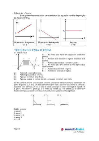 Página 3
com Prof. Vasco
B Posição x Tempo
Este gráfico representa das características da equação horária da posição
do móvel em MRU.
Movimento Progressivo
v > 0
Movimento Retrógrado
v < 0
Repouso
v = 0
TREINANDO PARA O ENEM
01. Marque V ou F
a) ( ) No trecho ab o móvel tem velocidade constante e
positiva.
b) ( ) No trecho ab a velocidade é negativa e no trecho bc é
positiva.
c)( ) No trechocd a velocidade é constante e positiva.
d) ( ) No trecho cd a área abaixo da reta representa o
deslocamento.
e) ( ) No trechode a velocidade é negativa.
f) ( ) No trechoefa aceleração é negativa.
g) ( ) No trechofg a aceleração cresceu.
h) ( ) No trechogh a velocidade aumentou.
i) ( ) Aposição em nenhum tempo foinula.
j) ( ) Aposição ocupada no trechocd não volta a serocupada em nenhum outro trecho.
02. Um automóvel percorre, com velocidade constante, uma estrada retilínea numa região onde existem três
postos de gasolina (A, B e C). Um observador de helicóptero resolve descrever o movimento do automóvel e
estabelece, como referencial, um eixo ao longo da estrada, com origem no posto B e orientação de A para B e de
B para C. Para descrever a posição (x) e os módulos da velocidade (v) e da aceleração (a) do automóvel em
funçãodotempo,quandoelesedeslocadeAparaB,oobservadordesenhaosgráficos:
Está(ão) corretos(s)
a) apenas I.
b) apenas II.
c) apenas II e III.
d) apenas III.
e) I,IIeIII
 