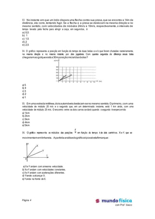Página 4
com Prof. Vasco
03. No instante em que um índio dispara uma flecha contra sua presa,que se encontra a 14m de
distância, ela corre, tentando fugir. Se a flecha e a presa se deslocam na mesma direção e no
mesmo sentido, com velocidades de módulos 24m/s e 10m/s, respectivamente, o intervalo de
tempo levado pela fecha para atingir a caça, em segundos, é
a) 0,5
b) 1
c) 1,5
d) 2
e) 2,5
04. O gráfico representa a posição em função do tempo de duas bolas a e b que foram chutadas rasteiramente,
na mesma direção e no mesmo instante, por dois jogadores. Com quantos segundos de diferença essas bolas
chegaramaogolqueestáa30mposiçãoinicialdasbolas?
a) 5
b) 4
c) 3
d) 2
e) 1
05. Em uma estradaretilínea,doisautomóveisdeslocam-seno mesmo sentido.Oprimeiro, com uma
velocidade de módulo 20 m/s e o segundo que, em um determinado instante, está 1 km atrás, com uma
velocidade de módulo 25 m/s. O encontro entre os dois carros se dará quando o segundo tiverpercorrido
a) 1km
b) 2km
c) 3km
d) 4km
e) 5km
06. O gráfico representa os módulos das posições x
r
em função do tempo t de dois carrinhos, X e Y, que se
movimentamemlinhareta. Apartirdaanálisedográficoépossívelafirmarque:
a) Xe Y andam com amesma velocidade.
b) Xe Y andam com velocidades constantes.
c) Xe Y andam com acelerações diferentes.
d) Ytende a alcançar X.
e) Yanda na frente de X.
 