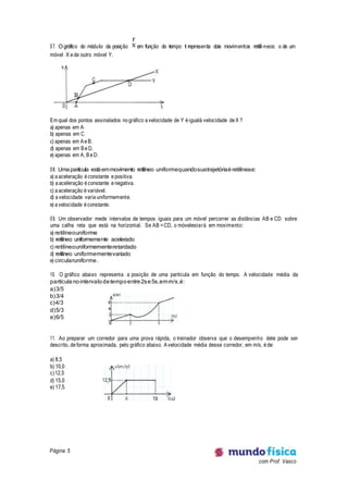 Página 5
com Prof. Vasco
07. Ográfico do módulo da posição x
r
em função do tempo t representa dois movimentos retilí-neos: o de um
móvel X e de outro móvel Y.
Em qual dos pontos assinalados no gráfico a velocidade de Y é igualà velocidade de X ?
a) apenas em A
b) apenas em C
c) apenas em Ae B.
d) apenas em Be D.
e) apenas em A, Be D.
08. Umapartícula estáemmovimento retilíneo uniformequandosuatrajetóriaéretilíneae:
a) a aceleração é constante e positiva.
b) a aceleração é constante e negativa.
c) a aceleração é variável.
d) a velocidade varia uniformemente.
e) a velocidade é constante.
09. Um observador mede intervalos de tempos iguais para um móvel percorrer as distâncias AB e CD sobre
uma calha reta que está na horizontal. Se AB =CD, o móvelestará em movimento:
a) retilíneouniforme
b) retilíneo uniformemente acelerado
c) retilíneouniformementeretardado
d) retilíneo uniformementevariado
e) circularuniforme.
10. O gráfico abaixo representa a posição de uma partícula em função do tempo. A velocidade média da
partículanointervalodetempoentre2se5s,emm/s,é:
a)3/5
b)3/4
c)4/3
d)5/3
e)6/5
11. Ao preparar um corredor para uma prova rápida, o treinador observa que o desempenho dele pode ser
descrito, de forma aproximada, pelo gráfico abaixo. Avelocidade média desse corredor, em m/s, é de:
a) 8,5
b) 10,0
c)12,5
d) 15,0
e) 17,5
 