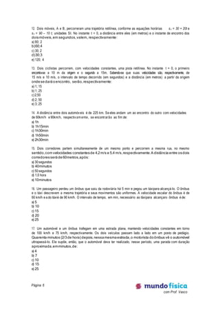 Página 6
com Prof. Vasco
12. Dois móveis, A e B, percorreram uma trajetória retilínea, conforme as equações horárias sA = 30 + 20t e
sB = 90 – 10 t, unidades SI. No instante t = 0, a distância entre eles (em metros) e o instante de encontro dos
doismóveis,em segundos,valem, respectivamente:
a) 60; 2
b)60;4
c) 30; 2
d)30;3
e) 120; 4
13. Dois ciclistas percorrem, com velocidades constantes, uma pista retilínea. No instante t = 0, o primeiro
encontra-se a 10 m da origem e o segundo a 15m. Sabendo-se que suas velocidades são, respectivamente, de
15 m/s e 10 m/s, o intervalo de tempo decorrido (em segundos) e a distância (em metros) a partir da origem
ondesedaráoencontro, serão,respectivamente:
a) 1; 15
b) 1; 25
c)2;50
d) 2; 50
e) 3; 25
14. A distância entre dois automóveis é de 225 km. Se eles andam um ao encontro do outro com velocidades
de 60km/h e 90km/h, respectivam ente, se encontrarão ao fim de:
a) 1h
b) 1h15min
c) 1h30min
d) 1h50min
e) 2h30min
15. Dois corredores partem simultaneamente de um mesmo ponto e percorrem a mesma rua, no mesmo
sentido,com velocidades constantesde 4,2m/s e 5,4 m/s,respectivamente.A distância entre osdois
corredoresseráde60metros,após:
a) 30 segundos
b) 40minutos
c) 50 segundos
d) 1,0 hora
e) 10minutos
16. Um passageiro perdeu um ônibus que saiu da rodoviária há 5 min e pegou um táxipara alcançá-lo. O ônibus
e o táxi descrevem a mesma trajetória e seus movimentos são uniformes. A velocidade escalar do ônibus é de
60 km/h e a do táxié de 90 km/h. O intervalo de tempo, em min, necessário ao táxipara alcançaro ônibus é de:
a) 5
b) 10
c) 15
d) 20
e) 25
17. Um automóvel e um ônibus trafegam em uma estrada plana, mantendo velocidades constantes em torno
de 100 km/h e 75 km/h, respectivamente. Os dois veículos passam lado a lado em um posto de pedágio.
Quarenta minutos (2/3de hora)depois,nessamesmaestrada,o motorista doônibus vê o automóvel
ultrapassá-lo. Ele supõe, então, que o automóvel deva ter realizado, nesse período, uma parada com duração
aproximada,emminutos,de:
a) 4
b) 7
c) 10
d) 15
e) 25
 