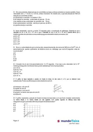 Página 8
com Prof. Vasco
23. Em uma estrada,observam-seum caminhãoe um jipe,amboscorrendono mesmosentido. Suas
velocidades são vC = 15 m/s e vj= 20 m/s, ambas invariáveis. No instante zero, o jipe está atrasado de 100m em
relaçãoaocaminhão.Então:
a) o jipe alcança o caminhão no instante t= 20 s.
b) em relação ao caminhão, a velocidade do jipe é de 35 m/s.
c) em relação ao jipe,a velocidade do caminhão é de 35 m/s.
d) até o jipe alcançaro caminhão, este faz um percurso de 400 m.
e) o jipenão alcança o caminhão.
24. Numa tempestade, ouve-se o trovão 7,0 segundos após a visualização do relâmpago. Sabendo-se que a
velocidade da luz é de 3,0 x 108
m/s e que a velocidade do som é de 3,4 x 102
m/s, é possível afirmar que a
distânciaentreolocalondeocorreuorelâmpagoeondeelefoivistoé,emmetros,de:
a) 6,2 x 106
b) 4,8 x101
c)2,4 x103
d) 2,1 x109
e) 4,3 x106
25. No ar, a velocidadedo som e da luz são,respectivamente,de cerca de 340m/s e 3x108
m/s. A
aproximadamente quantos quilômetros de distância ocorre um, relâmpago que você vê 6 segundos antes de
ouvirotrovão?
a) 2
b) 3
c) 5
d) 10
e) 57
26. A duração de um ano é de aproximadamente 3 x 107
segundos. A luz viaja a uma velocidade de 3 x 108
metrosporsegundo.Combasenisso,pode-sedizerque1ano-luzequivalea:
a) 6 x1015
m
b)9x1015
m/s
c) 9 x 1015
m.
d)6x1015
m/s
e) 6 x 101
m.
27. O gráfico da figura representa a posição, em função do tempo, de dois carros A e B, que se deslocam numa
estradareta.Pode-seafirmarqueavelocidade docarroA:
a) é maiorque a do carro B.
b) é igualà do carro B.
c) é menorque a do carro B.
d) aumenta na mesma taxa que a do carro B.
e) é20km/h.
28. O gráfico representa a posição em função do tempo de duas bolas a e b que foram chutadas rasteiramente,
na mesma direção e no mesmo instante, por dois jogadores. Com quantos segundos de diferença essas bolas
chegaramaogol,queestáa30mdaposiçãoinicialdasbolas?
a) 5
b) 4
c) 3
d) 2
e) 1
 