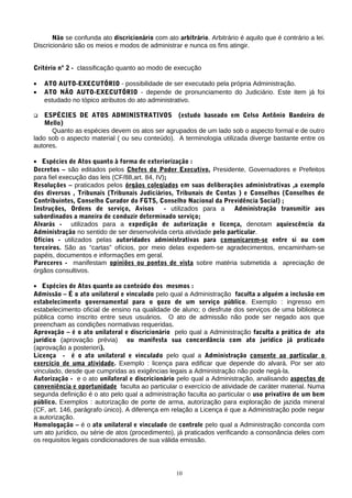 Não se confunda ato discricionário com ato arbitrário. Arbitrário é aquilo que é contrário a lei.
Discricionário são os meios e modos de administrar e nunca os fins atingir.


Critério nº 2 - classificação quanto ao modo de execução

•   ATO AUTO-EXECUTÓRIO - possibilidade de ser executado pela própria Administração.
•   ATO NÃO AUTO-EXECUTÓRIO - depende de pronunciamento do Judiciário. Este item já foi
    estudado no tópico atributos do ato administrativo.

   ESPÉCIES DE ATOS ADMINISTRATIVOS (estudo baseado em Celso Antônio Bandeira de
    Mello)
      Quanto as espécies devem os atos ser agrupados de um lado sob o aspecto formal e de outro
lado sob o aspecto material ( ou seu conteúdo). A terminologia utilizada diverge bastante entre os
autores.

• Espécies de Atos quanto à forma de exteriorização :
Decretos – são editados pelos Chefes do Poder Executivo, Presidente, Governadores e Prefeitos
para fiel execução das leis (CF/88,art. 84, IV);
Resoluções – praticados pelos órgãos colegiados em suas deliberações administrativas ,a exemplo
dos diversos , Tribunais (Tribunais Judiciários, Tribunais de Contas ) e Conselhos (Conselhos de
Contribuintes, Conselho Curador do FGTS, Conselho Nacional da Previdência Social) ;
Instruções, Ordens de serviço, Avisos          - utilizados para a  Administração transmitir aos
subordinados a maneira de conduzir determinado serviço;
Alvarás - utilizados para a expedição de autorização e licença, denotam aquiescência da
Administração no sentido de ser desenvolvida certa atividade pelo particular.
Ofícios - utilizados pelas autoridades administrativas para comunicarem-se entre si ou com
terceiros. São as “cartas” ofícios, por meio delas expedem-se agradecimentos, encaminham-se
papéis, documentos e informações em geral.
Pareceres - manifestam opiniões ou pontos de vista sobre matéria submetida a apreciação de
órgãos consultivos.

• Espécies de Atos quanto ao conteúdo dos mesmos :
Admissão – É o ato unilateral e vinculado pelo qual a Administração faculta a alguém a inclusão em
estabelecimento governamental para o gozo de um serviço público. Exemplo : ingresso em
estabelecimento oficial de ensino na qualidade de aluno; o desfrute dos serviços de uma biblioteca
pública como inscrito entre seus usuários. O ato de admissão não pode ser negado aos que
preencham as condições normativas requeridas.
Aprovação – é o ato unilateral e discricionário pelo qual a Administração faculta a prática de ato
jurídico (aprovação prévia) ou manifesta sua concordância com ato jurídico já praticado
(aprovação a posteriori).
Licença - é o ato unilateral e vinculado pelo qual a Administração consente ao particular o
exercício de uma atividade. Exemplo : licença para edificar que depende do alvará. Por ser ato
vinculado, desde que cumpridas as exigências legais a Administração não pode negá-la.
Autorização - e o ato unilateral e discricionário pelo qual a Administração, analisando aspectos de
conveniência e oportunidade faculta ao particular o exercício de atividade de caráter material. Numa
segunda definição é o ato pelo qual a administração faculta ao particular o uso privativo de um bem
público. Exemplos : autorização de porte de arma, autorização para exploração de jazida mineral
(CF, art. 146, parágrafo único). A diferença em relação a Licença é que a Administração pode negar
a autorização.
Homologação – é o ato unilateral e vinculado de controle pelo qual a Administração concorda com
um ato jurídico, ou série de atos (procedimento), já praticados verificando a consonância deles com
os requisitos legais condicionadores de sua válida emissão.




                                                  10
 