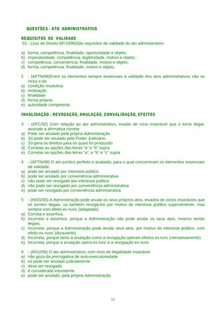 QUESTÕES - ATO ADMINISTRATIVO

REQUISITOS DE VALIDADE
01 - (Juiz de Direito DF/1998)São requisitos de validade do ato administrativo:

a)   forma, competência, finalidade, oportunidade e objeto;
b)   imperatividade, competência, legitimidade, motivo e objeto;
c)   competência, conveniência, finalidade, motivo e objeto;
d)   forma, competência, finalidade, motivo e objeto.

2    - (AFTN/98)Entre os elementos sempre essenciais à validade dos atos administrativos não se
     inclui o da
a)   condição resolutiva
b)   motivação
c)   finalidade
d)   forma própria
e)   autoridade competente

INVALIDAÇÃO : REVOGAÇÃO, ANULAÇÃO, CONVALIDAÇÃO, EFEITOS

3    - (AFC/92) Com relação ao ato administrativo, eivado de vício insanável que o torne ilegal,
     assinale a afirmativa correta
a)   Pode ser anulado pela própria Administração
b)   Só pode ser anulado pelo Poder Judiciário.
c)   Só gera os direitos para os quais foi produzido
d)   Corretas as opções das letras “a” e “b” supra
e)   Corretas as opções das letras “a”, e “b” e “c” supra

4    - (AFTN/98) O ato jurídico perfeito e acabado, para o qual concorreram os elementos essenciais
     de validade,
a)   pode ser anulado por interesse público
b)   pode ser anulado por conveniência administrativa
c)   não pode ser revogado por interesse público
d)   não pode ser revogado por conveniência administrativa
e)   pode ser revogado por conveniência administrativa

5    - (INSS/93) A Administração pode anular os seus próprios atos, eivados de vícios insanáveis que
     os tornem ilegais, ou também revogá-los por motivo de interesse público superveniente, mas
     sempre com efeito ex nunc (adaptada).
a)   Correta e assertiva.
b)   Incorreta a assertiva, porque a Administração não pode anular os seus atos, mesmo sendo
     ilegais.
c)   Incorreta, porque a Administração pode anular seus atos, por motivo de interesse público, com
     efeito ex nunc (doravante).
d)   Incorreta, porque tanto a anulação como a revogação operam efeitos ex tunc (retroativamente).
e)   Incorreta, porque a anulação opera ex tunc e a revogação ex nunc

6    - (AGU/96) O ato administrativo, com vício de ilegalidade insanável.
a)   não goza da prerrogativa de auto-executoriedade
b)   só pode ser anulado judicialmente
c)   deve ser revogado
d)   é considerado inexistente
e)   pode ser anulado, pela própria Administração




                                                  11
 
