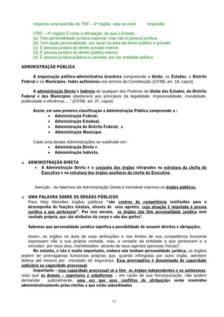 Vejamos uma questão do TRF – 4ª região, veja se você          responde.

      (TRF – 4º região) É certa a afirmação de que o Estado :
      (a) Tem personalidade jurídica especial, mas não é pessoa jurídica.
      (b) Tem dupla personalidade por atuar na área de direto público e privado
      (c) É pessoa jurídica de direito privado interno
      (d) É pessoa jurídica de direito público interno
      (e) É pessoa jurídica pública ou privada, por ser entidade política

ADMINISTRAÇÃO PÚBLICA

      A organização político-administrativa brasileira compreende a União, os Estados, o Distrito
Federal e os Municípios, todos autônomos nos termos da Constituição (CF/88, art. 18, caput).

       A administração Direta e Indireta de qualquer dos Poderes da União dos Estados, do Distrito
Federal e dos Municípios obedecerá aos princípios da legalidade, impessoalidade, moralidade,
publicidade e eficiência.....”.(CF/88, art. 37, caput)

      Assim, em uma primeira classificação a Administração Pública compreende a :
              • Administração Federal;
              • Administração Estadual,
              • Administração do Distrito Federal; e
              • Administração Municipal.

      Cada uma destas Administrações se subdivide em :
            • Administração Direta e
            • Administração Indireta.

   ADMINISTRAÇÃO DIRETA
      • A Administração Direta é o conjunto dos órgãos integrados na estrutura da chefia do
         Executivo e na estrutura dos órgãos auxiliares da chefia do Executivo.


       Atenção : Ao falarmos da Administração Direta é inevitável citarmos os órgãos públicos.

   UMA PALAVRA SOBRE OS ÓRGÃOS PÚBLICOS
    Para Hely Meirelles órgãos públicos “são centros de competência instituídos para o
    desempenho de funções estatais, através de seus agentes, cuja atuação é imputada à pessoa
    jurídica a que pertencem”. Por isso mesmo, os órgãos não têm personalidade jurídica nem
    vontade própria, que são atributos do corpo e não das partes".

    Sabemos que personalidade jurídica significa a possibilidade de assumir direitos e obrigações.

    Assim, os órgãos na área de suas atribuições e nos limites de sua competência funcional
    expressam não a sua própria vontade, mas, a vontade da entidade a que pertencem e a
    vinculam por seus atos, manifestados através de seus agentes (pessoas físicas)”.
       No entanto, e isto é muito importante, embora não tenham personalidade jurídica, os órgãos
podem ter prerrogativas funcionais próprias que, quando infringidas por outro órgão, admitem
defesa até mesmo por mandado de segurança. Essa prerrogativa é denominada de capacidade
judiciária ou capacidade processual.
       Importante : essa capacidade processual só a têm os órgãos independentes e os autônomos,
visto que os demais – superiores e subalternos -, em razão de sua hierarquização, não podem
demandar       judicialmente, uma vez que seus conflitos de atribuições serão resolvidos
administrativamente pelas chefias a que estão subordinados


                                                 13
 
