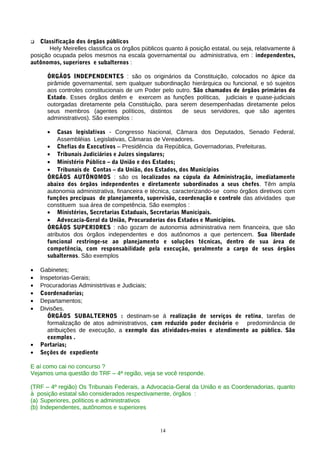   Classificação dos órgãos públicos
       Hely Meirelles classifica os órgãos públicos quanto á posição estatal, ou seja, relativamente á
posição ocupada pelos mesmos na escala governamental ou administrativa, em : independentes,
autônomos, superiores e subalternos :

      ÓRGÃOS INDEPENDENTES : são os originários da Constituição, colocados no ápice da
      pirâmide governamental, sem qualquer subordinação hierárquica ou funcional, e só sujeitos
      aos controles constitucionais de um Poder pelo outro. São chamados de órgãos primários do
      Estado. Esses órgãos detêm e exercem as funções políticas, judiciais e quase-judiciais
      outorgadas diretamente pela Constituição, para serem desempenhadas diretamente pelos
      seus membros (agentes políticos, distintos       de seus servidores, que são agentes
      administrativos). São exemplos :

      •   Casas legislativas - Congresso Nacional, Câmara dos Deputados, Senado Federal,
          Assembléias Legislativas, Câmaras de Vereadores.
      • Chefias do Executivos – Presidência da República, Governadorias, Prefeituras.
      • Tribunais Judiciários e Juízes singulares;
      • Ministério Público – da União e dos Estados;
      • Tribunais de Contas – da União, dos Estados, dos Municípios
      ÓRGÃOS AUTÕNOMOS : são os localizados na cúpula da Administração, imediatamente
      abaixo dos órgãos independentes e diretamente subordinados a seus chefes. Têm ampla
      autonomia administrativa, financeira e técnica, caracterizando-se como órgãos diretivos com
      funções precípuas de planejamento, supervisão, coordenação e controle das atividades que
      constituem sua área de competência. São exemplos :
      • Ministérios, Secretarias Estaduais, Secretarias Municipais.
      • Advocacia-Geral da União, Procuradorias dos Estados e Municípios.
      ÓRGÃOS SUPERIORES : não gozam de autonomia administrativa nem financeira, que são
      atributos dos órgãos independentes e dos autônomos a que pertencem. Sua liberdade
      funcional restringe-se ao planejamento e soluções técnicas, dentro de sua área de
      competência, com responsabilidade pela execução, geralmente a cargo de seus órgãos
      subalternos. São exemplos

•   Gabinetes;
•   Inspetorias-Gerais;
•   Procuradorias Administrtivas e Judiciais;
•   Coordenadorias;
•   Departamentos;
•   Divisões.
       ÓRGÃOS SUBALTERNOS : destinam-se á realização de serviços de rotina, tarefas de
       formalização de atos administrativos, com reduzido poder decisório e predominância de
       atribuições de execução, a exemplo das atividades-meios e atendimento ao público. São
       exemplos .
•   Portarias;
•   Seções de expediente

E aí como cai no concurso ?
Vejamos uma questão do TRF – 4ª região, veja se você responde.

(TRF – 4º região) Os Tribunais Federais, a Advocacia-Geral da União e as Coordenadorias, quanto
à posição estatal são considerados respectivamente, órgãos :
(a) Superiores, políticos e administrativos
(b) Independentes, autônomos e superiores


                                                 14
 