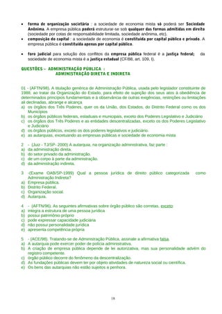 •    forma de organização societária : a sociedade de economia mista só poderá ser Sociedade
     Anônima. A empresa pública poderá estruturar-se sob qualquer das formas admitidas em direito
     (sociedade por cotas de responsabilidade limitada, sociedade anônima, etc).
•    composição do capital : a sociedade de economia é constituída por capital público e privado. A
     empresa pública é constituída apenas por capital público.

•    foro judicial para solução dos conflitos da empresa pública federal é a justiça federal;    da
     sociedade de economia mista é a justiça estadual (CF/88, art. 109, I).

QUESTÕES – ADMINISTRAÇÃO PÚBLICA :
              ADMINISTRAÇÃO DIRETA E INDIRETA


01 - (AFTN/98). A titulação genérica de Administração Pública, usada pelo legislador constituinte de
1988, ao tratar da Organização do Estado, para efeito de sujeição dos seus atos à obediência de
determinados princípios fundamentais e à observância de outras exigências, restrições ou limitações
ali declinadas, abrange e alcança
a) os órgãos dos Três Poderes, quer os da União, dos Estados, do Distrito Federal como os dos
     Municípios
b) os órgãos públicos federais, estaduais e municipais, exceto dos Poderes Legislativo e Judiciário
c) os órgãos dos Três Poderes e as entidades descentralizadas, exceto os dos Poderes Legislativo
     e Judiciário
d) os órgãos públicos, exceto os dos poderes legislativos e judiciário.
e) as autarquias, excetuando as empresas públicas e sociedade de economia mista

2    - (Juiz - TJ/SP- 2000) A autarquia, na organização administrativa, faz parte :
a)   da administração direta.
b)   do setor privado da administração.
c)   de um corpo à parte da administração.
d)   da administração indireta.

3    -(Exame OAB/SP-1999) Qual a pessoa jurídica de direito público categorizada                como
     Administração Indireta?
a)   Empresa pública.
b)   Distrito Federal.
c)   Organização social.
d)   Autarquia.

4    - (AFTN/96). As seguintes afirmativas sobre órgão público são corretas, exceto:
a)   integra a estrutura de uma pessoa jurídica
b)   possui patrimônio próprio
c)   pode expressar capacidade judiciária
d)   não possui personalidade jurídica
e)   apresenta competência própria

5 - (ACE/98). Tratando-se de Administração Pública, assinale a afirmativa falsa.
a) A autarquia pode exercer poder de polícia administrativa.
b) A criação de empresa pública depende de lei autorizativa, mas sua personalidade advém do
   registro competente.
c) órgão público decorre do fenômeno da descentralização.
d) As fundações públicas devem ter por objeto atividades de natureza social ou científica.
e) Os bens das autarquias não estão sujeitos a penhora.




                                                   18
 