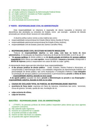 13   - (AGU/94). O Banco do Brasil é
a)   um órgão autônomo integrante da Administração Federal Direta
b)   um órgão autônomo vinculado ao Poder Legislativo
c)   uma Autarquia Federal
d)   uma Empresa Pública
e)   uma Sociedade de Economia Mista


5º PONTO – RESPONSABILIDADE CIVIL DA ADMINISTRAÇÃO

      Esta responsabilidade se relaciona à reparação de danos causados a terceiros em
decorrência das atividades ou omissões do Estado, como por exemplo : acidente de trânsito
provocado por veículo oficial, buracos em vias públicas.

        A doutrina atribui outros nomes a esta matéria tais como :
•    responsabilidade extracontratual do Estado (Maria Sylvia Zanella di Pietro);
•    responsabilidade patrimonial extracontratual do Estado (Celso Antônio);
•    responsabilidade civil do Estado (José dos Santos Carvalho Filho);


  RESPONSABILIDADE CIVIL DO ESTADO NO DIREITO BRASILEIRO
      Trata-se de responsabilidade objetiva ou sem culpa, com base na teoria do risco
administrativo. A Constituição da República Federativa do Brasil de 05/10/1988, no § 6º do art. 37 :
• “ As pessoas jurídicas de direito público e as de direito privado prestadoras de serviços públicos
  responderão pelos danos que seus agentes, nessa qualidade, causarem a terceiros, assegurado o
  direito de regresso contra o responsável nos casos de dolo ou culpa” (grifei).

A interpretação desta regra permite vislumbrar duas responsabilidades :
• A das pessoas jurídicas de direito público : União, Estados, Distrito Federal e Municípios, aí
    compreendida a Administração Direta, e as entidades integrantes da Administração Indireta com
    personalidade de direito público, tais como Autarquias e Fundações Públicas e seus delegados
    na prestação de serviços públicos (concessionários e permissionários) perante a vítima do dano
    - responsabilidade objetiva, baseada no nexo causal.
  A do agente público causador do dano, perante a Administração ou perante o seu Empregador -
responsabilidade subjetiva, baseada no dolo ou na culpa.

    CAUSAS DE EXCLUSÃO TOTAL OU PARCIAL DA RESPONSABILIDADE OBJETIVA
•    ocorrência de força maior- expressa em fatos da natureza, irresistíveis tais como : terremoto,
     chuva de granizo, tornado, queda de raio, inundação de rio;

•    culpa exclusiva da vítima;
•    culpa de terceiros.


QUESTÕES - RESPONSABILIDADE CIVIL DA ADMINISTRAÇÃO

1     - (TTN/97). As pessoas jurídicas de direito público respondem pelos danos que seus agentes
     causarem a terceiros,
a)   não cabendo ação regressiva
b)   inclusive se o paciente foi o culpado
c)   só quando provada a culpa deles
d)   mesmo se eles não foram os culpados
e)   só quando eles agirem dolosamente




                                                   20
 