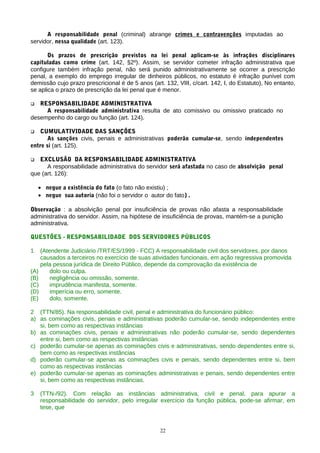 A responsabilidade penal (criminal) abrange crimes e contravenções imputadas ao
servidor, nessa qualidade (art. 123).

       Os prazos de prescrição previstos na lei penal aplicam-se às infrações disciplinares
capituladas como crime (art. 142, §2º). Assim, se servidor cometer infração administrativa que
configure também infração penal, não será punido administrativamente se ocorrer a prescrição
penal, a exemplo do emprego irregular de dinheiros públicos, no estatuto é infração punível com
demissão cujo prazo prescricional é de 5 anos (art. 132, VIII, c/cart. 142, I, do Estatuto), No entanto,
se aplica o prazo de prescrição da lei penal que é menor.

  RESPONSABILIDADE ADMINISTRATIVA
     A responsabilidade administrativa resulta de ato comissivo ou omissivo praticado no
desempenho do cargo ou função (art. 124).

  CUMULATIVIDADE DAS SANÇÕES
       As sanções civis, penais e administrativas poderão cumular-se, sendo independentes
entre si (art. 125).

  EXCLUSÃO DA RESPONSABILIDADE ADMINISTRATIVA
      A responsabilidade administrativa do servidor será afastada no caso de absolvição penal
que (art. 126):

    • negue a existência do fato (o fato não existiu) ;
    • negue sua autoria (não foi o servidor o autor do fato) .

Observação : a absolvição penal por insuficiência de provas não afasta a responsabilidade
administrativa do servidor. Assim, na hipótese de insuficiência de provas, mantém-se a punição
administrativa.

QUESTÕES - RESPONSABILIDADE DOS SERVIDORES PÚBLICOS

1   (Atendente Judiciário /TRT/ES/1999 - FCC) A responsabilidade civil dos servidores, por danos
    causados a terceiros no exercício de suas atividades funcionais, em ação regressiva promovida
    pela pessoa jurídica de Direito Público, depende da comprovação da existência de
(A)     dolo ou culpa.
(B)     negligência ou omissão, somente.
(C)     imprudência manifesta, somente.
(D)     imperícia ou erro, somente.
(E)     dolo, somente.

2 (TTN/85). Na responsabilidade civil, penal e administrativa do funcionário público:
a) as cominações civis, penais e administrativas poderão cumular-se, sendo independentes entre
   si, bem como as respectivas instâncias
b) as cominações civis, penais e administrativas não poderão cumular-se, sendo dependentes
   entre si, bem como as respectivas instâncias
c) poderão cumular-se apenas as cominações civis e administrativas, sendo dependentes entre si,
   bem como as respectivas instâncias
d) poderão cumular-se apenas as cominações civis e penais, sendo dependentes entre si, bem
   como as respectivas instâncias
e) poderão cumular-se apenas as cominações administrativas e penais, sendo dependentes entre
   si, bem como as respectivas instâncias.

3   (TTN-/92). Com relação as instâncias administrativa, civil e penal, para apurar a
    responsabilidade do servidor, pelo irregular exercício da função pública, pode-se afirmar, em
    tese, que


                                                  22
 