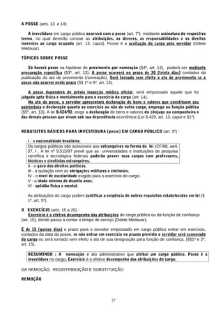 A POSSE (arts. 13 e 14):

    A investidura em cargo público ocorrerá com a posse (art. 7º), mediante assinatura do respectivo
termo, no qual deverão constar as atribuições, os deveres, as responsabilidades e os direitos
inerentes ao cargo ocupado (art. 13, caput). Posse é a aceitação do cargo pelo servidor (Odete
Medauar).

TÓPICOS SOBRE POSSE

   Só haverá posse na hipótese de provimento por nomeação (§4º, art. 13), poderá ser mediante
procuração específica (§3º, art. 13). A posse ocorrerá no prazo de 30 (trinta dias) contados da
publicação do ato de provimento (nomeação). Será tornado sem efeito o ato de provimento se a
posse não ocorrer neste prazo (§§ 1º e 6º, art. 13).

    A posse dependerá de prévia inspeção médica oficial, será empossado aquele que for
julgado apto física e mentalmente para o exercício do cargo (art. 14).
    No ato da posse, o servidor apresentará declaração de bens e valores que constituem seu
patrimônio e declaração quanto ao exercício ou não de outro cargo, emprego ou função pública
(§5º, art. 13). A lei 8.424/92, exige a declaração de bens e valores do cônjuge ou companheira e
das demais pessoas que vivam sob sua dependência econômica (Lei 8.429, art. 13, caput e §1º).


REQUISITOS BÁSICOS PARA INVESTIDURA (posse) EM CARGO PÚBLICO (art. 5º) :

   I - a nacionalidade brasileira;
   Os cargos públicos são acessíveis aos estrangeiros na forma da lei (CF/88, aert.
   37, I . A lei nº 9.515/97 prevê que as universidades e instituições de pesquisa
   científica e tecnológica federais poderão prover seus cargos com professores,
   técnicos e cientistas estrangeiros.
   II - o gozo dos direitos políticos;
   III - a quitação com as obrigações militares e eleitorais;
   IV - o nível de escolaridade exigido para o exercício do cargo;
   V - a idade mínima de dezoito anos;
   VI - aptidão física e mental.

   As atribuições do cargo podem justificar a exigência de outros requisitos estabelecidos em lei (§
   1º, art. 5º).

O EXERCÍCIO (arts. 15 a 20) :
    Exercício é o efetivo desempenho das atribuições do cargo público ou da função de confiança
(art. 15), donde passa a contar o tempo de serviço (Odete Medauar).

É de 15 (quinze dias) o prazo para o servidor empossado em cargo público entrar em exercício,
contados da data da posse, se não entrar em exercício no prazos previsto o servidor será exonerado
do cargo ou será tornado sem efeito o ato de sua designação para função de confiança, (§§1º e 2º,
art. 15).

   RESUMINDO : A nomeação é ato administrativo que atribui um cargo público. Posse é a
   investidura no cargo. Exercício é o efetivo desempenho das atribuições do cargo.

DA REMOÇÃO, REDISTRIBUIÇÃO E SUBSTITUIÇÃO

REMOÇÃO




                                                 27
 