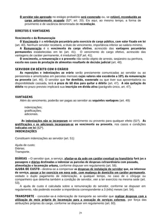 O servidor não aprovado no estágio probatório será exonerado ou, se estável, reconduzido ao
      cargo anteriormente ocupado (§2º, art. 20). Eis aqui, ao mesmo tempo, a forma de
      provimento e de vacância denominada de recondução.

DIREITOS E VANTAGENS

Vencimento e da Remuneração
    O Vencimento é a retribuição pecuniária pelo exercício de cargo público, com valor fixado em lei
(art. 40). Nenhum servidor receberá, a título de vencimento, importância inferior ao salário-mínimo.
    A Remuneração é o vencimento do cargo efetivo, acrescido das vantagens pecuniárias
permanentes estabelecidas em lei (art. 41). O vencimento do cargo efetivo, acrescido das
vantagens de caráter permanente, é irredutível (§3º,art. 41).
    O vencimento, a remuneração e o provento não serão objeto de arresto, seqüestro ou penhora,
exceto nos casos de prestação de alimentos resultante de decisão judicial (art. 48).

SERVIDOR EM DÉBITO COM O ERÁRIO
    As reposições e indenizações ao erário serão previamente comunicadas ao servidor ou ao
pensionista e amortizadas em parcelas mensais cujos valores não excederão a 10% da remuneração
ou provento (art. 46). O servidor que for demitido, exonerado ou que tiver sua aposentadoria ou
disponibilidade cassada, terá o prazo de 60 dias para quitar o débito (art. 47). A não quitação do
débito no prazo previsto implicará sua inscrição em dívida ativa (parágrafo único, art. 47).


VANTAGENS
  Além do vencimento, poderão ser pagas ao servidor as seguintes vantagens (art. 49):

       indenizações;
       gratificações;
       adicionais.

     As indenizações não se incorporam ao vencimento ou provento para qualquer efeito (§1º). As
gratificações e os adicionais incorporam-se ao vencimento ou provento, nos casos e condições
indicados em lei (§2º).
INDENIZAÇÕES

Constituem indenizações ao servidor (art. 51):

Ajuda de custo;
Diárias;
Transporte.

DIÁRIAS - O servidor que, a serviço, afastar-se da sede em caráter eventual ou transitório fará jus a
passagens e diárias destinadas a indenizar as parcelas de despesas extraordinária com pousada,
alimentação e locomoção urbana, conforme dispuser em regulamento (art. 58).
AJUDA DE CUSTO - destina-se a compensar as despesas de instalação do servidor que, no interesse
do serviço, passar a ter exercício em nova sede, com mudança de domicílio em caráter permanente,
vedado o duplo pagamento de indenização, a qualquer tempo, no caso de o cônjuge ou
companheiro que detenha também a condição de servidor, vier a ter exercício na mesma sede (art.
53).
    A ajuda de custo é calculada sobre a remuneração do servidor, conforme se dispuser em
regulamento, não podendo exceder a importância correspondente a 3 (três) meses (art. 54).

TRANSPORTE - conceder-se-á indenização de transporte ao servidor que realizar despesas com a
utilização de meio próprio de locomoção para a execução de serviços externos, por força das
atribuições próprias do cargo, conforme se dispuser em regulamento (art. 60).


                                                 29
 