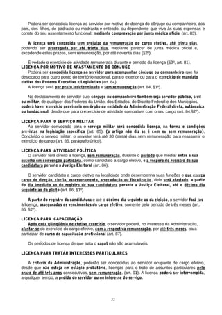 Poderá ser concedida licença ao servidor por motivo de doença do cônjuge ou companheiro, dos
pais, dos filhos, do padrasto ou madrasta e enteado, ou dependente que viva às suas expensas e
conste do seu assentamento funcional, mediante comprovação por junta médica oficial (art. 83).

   A licença será concedida sem prejuízo da remuneração do cargo efetivo, até trinta dias,
podendo ser prorrogada por até trinta dias, mediante parecer de junta médica oficial e,
excedendo estes prazos, sem remuneração, por até noventa dias (§2º).

    É vedado o exercício de atividade remunerada durante o período da licença (§3º, art. 81).
LICENÇA POR MOTIVO DE AFASTAMENTO DO CÔNJUGE
    Poderá ser concedida licença ao servidor para acompanhar cônjuge ou companheiro que foi
deslocado para outro ponto do território nacional, para o exterior ou para o exercício de mandato
eletivo dos Poderes Executivo e Legislativo (art. 84).
    A licença será por prazo indeterminado e sem remuneração (art. 84, §1º).

    No deslocamento de servidor cujo cônjuge ou companheiro também seja servidor público, civil
ou militar, de qualquer dos Poderes da União, dos Estados, do Distrito Federal e dos Municípios,
poderá haver exercício provisório em órgão ou entidade da Administração Federal direta, autárquica
ou fundacional, desde que para o exercício de atividade compatível com o seu cargo (art. 84,§2º).

LICENÇA PARA O SERVIÇO MILITAR
   Ao servidor convocado para o serviço militar será concedida licença, na forma e condições
previstas na legislação específica (art. 85). (o artigo não diz se é com ou sem remuneração).
Concluído o serviço militar, o servidor terá até 30 (trinta) dias sem remuneração para reassumir o
exercício do cargo (art. 85, parágrafo único).

LICENÇA PARA ATIVIDADE POLÍTICA
   O servidor terá direito a licença, sem remuneração, durante o período que mediar entre a sua
escolha em convenção partidária, como candidato a cargo eletivo, e a véspera do registro de sua
candidatura perante a Justiça Eleitoral (art. 86).

   O servidor candidato a cargo eletivo na localidade onde desempenha suas funções e que exerça
cargo de direção, chefia, assessoramento, arrecadação ou fiscalização, dele será afastado, a partir
do dia imediato ao do registro de sua candidatura perante a Justiça Eleitoral, até o décimo dia
seguinte ao do pleito (art. 86, §1º).

     A partir do registro da candidatura e até o décimo dia seguinte ao da eleição, o servidor fará jus
à licença, assegurados os vencimentos do cargo efetivo, somente pelo período de três meses (art.
86, §2º).

LICENÇA PARA CAPACITAÇÃO
    Após cada qüinqüênio de efetivo exercício, o servidor poderá, no interesse da Administração,
afastar-se do exercício do cargo efetivo, com a respectiva remuneração, por até três meses, para
participar de curso de capacitação profissional (art. 87).

   Os períodos de licença de que trata o caput não são acumuláveis.

LICENÇA PARA TRATAR INTERESSES PARTICULARES

   A critério da Administração, poderão ser concedidas ao servidor ocupante de cargo efetivo,
desde que não esteja em estágio probatório, licenças para o trato de assuntos particulares pelo
prazo de até três anos consecutivos, sem remuneração. (art. 91). A licença poderá ser interrompida,
a qualquer tempo, a pedido do servidor ou no interesse do serviço.




                                                  32
 