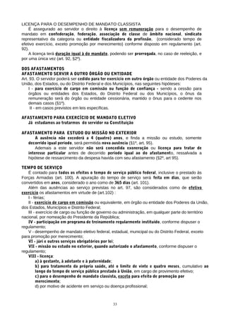 LICENÇA PARA O DESEMPENHO DE MANDATO CLASSISTA
    É assegurado ao servidor o direito à licença sem remuneração para o desempenho de
mandato em confederação, federação, associação de classe de âmbito nacional, sindicato
representativo da categoria ou entidade fiscalizadora da profissão, (considerado tempo de
efetivo exercício, exceto promoção por merecimento) conforme disposto em regulamento (art.
92).
    A licença terá duração igual à do mandato, podendo ser prorrogada, no caso de reeleição, e
por uma única vez (art. 92, §2º).

DOS AFASTAMENTOS
AFASTAMENTO SERVIR A OUTRO ÓRGÃO OU ENTIDADE
Art. 93. O servidor poderá ser cedido para ter exercício em outro órgão ou entidade dos Poderes da
União, dos Estados, ou do Distrito Federal e dos Municípios, nas seguintes hipóteses:
    I - para exercício de cargo em comissão ou função de confiança - sendo a cessão para
    órgãos ou entidades dos Estados, do Distrito Federal ou dos Municípios, o ônus da
    remuneração será do órgão ou entidade cessionária, mantido o ônus para o cedente nos
    demais casos (§1º).
     II - em casos previstos em leis específicas.

AFASTAMENTO PARA EXERCÍCIO DE MANDATO ELETIVO
   Já estudamos ao tratarmos do servidor na Constituição

AFASTAMENTO PARA ESTUDO OU MISSÃO NO EXTERIOR
       A ausência não excederá a 4 (quatro) anos, e finda a missão ou estudo, somente
   decorrido igual período, será permitida nova ausência (§1º, art. 95).
       Ademais a este servidor não será concedida exoneração ou licença para tratar de
   interesse particular antes de decorrido período igual ao do afastamento, ressalvada a
   hipótese de ressarcimento da despesa havida com seu afastamento (§2º, art 95).

TEMPO DE SERVIÇO
   É contado para todos os efeitos o tempo de serviço público federal, inclusive o prestado às
Forças Armadas (art. 100). A apuração do tempo de serviço será feita em dias, que serão
convertidos em anos, considerado o ano como de 365 dias (art. 101).
   Além das ausências ao serviço previstas no art. 97, são considerados como de efetivo
exercício os afastamentos em virtude de (art.102) :
   I - férias;
   II - exercício de cargo em comissão ou equivalente, em órgão ou entidade dos Poderes da União,
dos Estados, Municípios e Distrito Federal;
   III - exercício de cargo ou função de governo ou administração, em qualquer parte do território
nacional, por nomeação do Presidente da República;
   IV - participação em programa de treinamento regularmente instituído, conforme dispuser o
regulamento;
   V - desempenho de mandato eletivo federal, estadual, municipal ou do Distrito Federal, exceto
para promoção por merecimento;
   VI - júri e outros serviços obrigatórios por lei;
   VII - missão ou estudo no exterior, quando autorizado o afastamento, conforme dispuser o
regulamento;
   VIII - licença:
        a) à gestante, à adotante e à paternidade;
        b) para tratamento da própria saúde, até o limite de vinte e quatro meses, cumulativo ao
        longo do tempo de serviço público prestado à União, em cargo de provimento efetivo;
        c) para o desempenho de mandato classista, exceto para efeito de promoção por
        merecimento;
        d) por motivo de acidente em serviço ou doença profissional;



                                                33
 