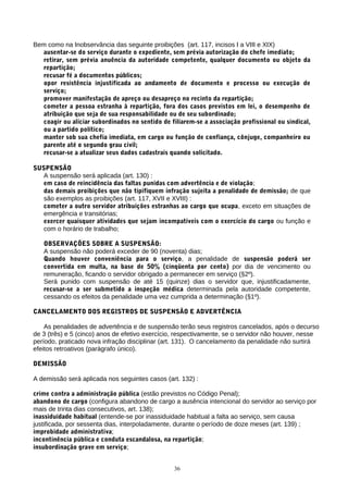 Bem como na Inobservância das seguinte proibições (art. 117, incisos I a VIII e XIX)
   ausentar-se do serviço durante o expediente, sem prévia autorização do chefe imediato;
   retirar, sem prévia anuência da autoridade competente, qualquer documento ou objeto da
   repartição;
   recusar fé a documentos públicos;
   opor resistência injustificada ao andamento de documento e processo ou execução de
   serviço;
   promover manifestação de apreço ou desapreço no recinto da repartição;
   cometer a pessoa estranha à repartição, fora dos casos previstos em lei, o desempenho de
   atribuição que seja de sua responsabilidade ou de seu subordinado;
   coagir ou aliciar subordinados no sentido de filiarem-se a associação profissional ou sindical,
   ou a partido político;
   manter sob sua chefia imediata, em cargo ou função de confiança, cônjuge, companheiro ou
   parente até o segundo grau civil;
   recusar-se a atualizar seus dados cadastrais quando solicitado.

SUSPENSÃO
   A suspensão será aplicada (art. 130) :
   em caso de reincidência das faltas punidas com advertência e de violação;
   das demais proibições que não tipifiquem infração sujeita a penalidade de demissão; de que
   são exemplos as proibições (art. 117, XVII e XVIII) :
   cometer a outro servidor atribuições estranhas ao cargo que ocupa, exceto em situações de
   emergência e transitórias;
   exercer quaisquer atividades que sejam incompatíveis com o exercício do cargo ou função e
   com o horário de trabalho;

   OBSERVAÇÕES SOBRE A SUSPENSÃO:
   A suspensão não poderá exceder de 90 (noventa) dias;
   Quando houver conveniência para o serviço, a penalidade de suspensão poderá ser
   convertida em multa, na base de 50% (cinqüenta por cento) por dia de vencimento ou
   remuneração, ficando o servidor obrigado a permanecer em serviço (§2º).
   Será punido com suspensão de até 15 (quinze) dias o servidor que, injustificadamente,
   recusar-se a ser submetido a inspeção médica determinada pela autoridade competente,
   cessando os efeitos da penalidade uma vez cumprida a determinação (§1º).

CANCELAMENTO DOS REGISTROS DE SUSPENSÃO E ADVERTÊNCIA

    As penalidades de advertência e de suspensão terão seus registros cancelados, após o decurso
de 3 (três) e 5 (cinco) anos de efetivo exercício, respectivamente, se o servidor não houver, nesse
período, praticado nova infração disciplinar (art. 131). O cancelamento da penalidade não surtirá
efeitos retroativos (parágrafo único).

DEMISSÃO

A demissão será aplicada nos seguintes casos (art. 132) :

crime contra a administração pública (estão previstos no Código Penal);
abandono de cargo (configura abandono de cargo a ausência intencional do servidor ao serviço por
mais de trinta dias consecutivos, art. 138);
inassiduidade habitual (entende-se por inassiduidade habitual a falta ao serviço, sem causa
justificada, por sessenta dias, interpoladamente, durante o período de doze meses (art. 139) ;
improbidade administrativa;
incontinência pública e conduta escandalosa, na repartição;
insubordinação grave em serviço;


                                                 36
 