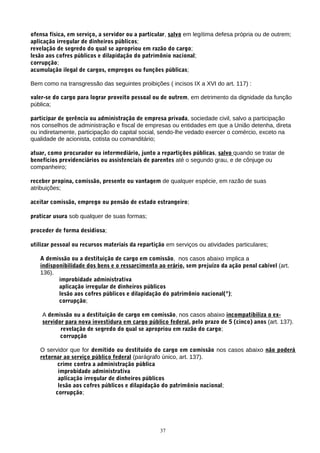ofensa física, em serviço, a servidor ou a particular, salvo em legítima defesa própria ou de outrem;
aplicação irregular de dinheiros públicos;
revelação de segredo do qual se apropriou em razão do cargo;
lesão aos cofres públicos e dilapidação do patrimônio nacional;
corrupção;
acumulação ilegal de cargos, empregos ou funções públicas;

Bem como na transgressão das seguintes proibições ( incisos IX a XVI do art. 117) :

valer-se do cargo para lograr proveito pessoal ou de outrem, em detrimento da dignidade da função
pública;

participar de gerência ou administração de empresa privada, sociedade civil, salvo a participação
nos conselhos de administração e fiscal de empresas ou entidades em que a União detenha, direta
ou indiretamente, participação do capital social, sendo-lhe vedado exercer o comércio, exceto na
qualidade de acionista, cotista ou comanditário;

atuar, como procurador ou intermediário, junto a repartições públicas, salvo quando se tratar de
benefícios previdenciários ou assistenciais de parentes até o segundo grau, e de cônjuge ou
companheiro;

receber propina, comissão, presente ou vantagem de qualquer espécie, em razão de suas
atribuições;

aceitar comissão, emprego ou pensão de estado estrangeiro;

praticar usura sob qualquer de suas formas;

proceder de forma desidiosa;

utilizar pessoal ou recursos materiais da repartição em serviços ou atividades particulares;

   A demissão ou a destituição de cargo em comissão, nos casos abaixo implica a
   indisponibilidade dos bens e o ressarcimento ao erário, sem prejuízo da ação penal cabível (art.
   136).
          improbidade administrativa
          aplicação irregular de dinheiros públicos
          lesão aos cofres públicos e dilapidação do patrimônio nacional(ª);
          corrupção;

    A demissão ou a destituição de cargo em comissão, nos casos abaixo incompatibiliza o ex-
    servidor para nova investidura em cargo público federal, pelo prazo de 5 (cinco) anos (art. 137).
           revelação de segredo do qual se apropriou em razão do cargo;
           corrupção

   O servidor que for demitido ou destituído do cargo em comissão nos casos abaixo não poderá
   retornar ao serviço público federal (parágrafo único, art. 137).
          crime contra a administração pública
          improbidade administrativa
          aplicação irregular de dinheiros públicos
          lesão aos cofres públicos e dilapidação do patrimônio nacional;
         corrupção;




                                                  37
 