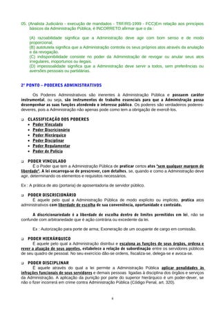 05. (Analista Judiciário - execução de mandados - TRF/RS-1999 - FCC)Em relação aos princípios
     básicos da Administração Pública, é INCORRETO afirmar que o da :

    (A) razoabilidade significa que a Administração deve agir com bom senso e de modo
    proporcional.
    (B) autotutela significa que a Administração controla os seus próprios atos através da anulação
    e da revogação.
    (C) indisponibilidade consiste no poder da Administração de revogar ou anular seus atos
    irregulares, inoportunos ou ilegais.
    (D) impessoalidade significa que a Administração deve servir a todos, sem preferências ou
    aversões pessoais ou partidárias.


2º PONTO – PODERES ADMINISTRATIVOS

      Os Poderes Administrativos são inerentes à Administração Pública e possuem caráter
instrumental, ou seja, são instrumentos de trabalho essenciais para que a Administração possa
desempenhar as suas funções atendendo o interesse público. Os poderes são verdadeiros poderes-
deveres, pois a Administração não apenas pode como tem a obrigação de exercê-los.

   CLASSIFICAÇÃO DOS PODERES
    • Poder Vinculado
    • Poder Discricionário
    • Poder Hierárquico
    • Poder Disciplinar
    • Poder Regulamentar
    • Poder de Polícia

   PODER VINCULADO
       Ë o Poder que tem a Administração Pública de praticar certos atos "sem qualquer margem de
liberdade". A lei encarrega-se de prescrever, com detalhes, se, quando e como a Administração deve
agir, determinando os elementos e requisitos necessários.

Ex : A prática de ato (portaria) de aposentadoria de servidor público.

  PODER DISCRICIONÁRIO
      É aquele pelo qual a Administração Pública de modo explícito ou implícito, pratica atos
administrativos com liberdade de escolha de sua conveniência, oportunidade e conteúdo.

      A discricionariedade é a liberdade de escolha dentro de limites permitidos em lei, não se
confunde com arbitrariedade que é ação contrária ou excedente da lei.

      Ex : Autorização para porte de arma; Exoneração de um ocupante de cargo em comissão.

  PODER HIERÁRQUICO
      É aquele pelo qual a Administração distribui e escalona as funções de seus órgãos, ordena e
rever a atuação de seus agentes, estabelece a relação de subordinação entre os servidores públicos
de seu quadro de pessoal. No seu exercício dão-se ordens, fiscaliza-se, delega-se e avoca-se.

   PODER DISCIPLINAR
      Ë aquele através do qual a lei permite a Administração Pública aplicar penalidades às
infrações funcionais de seus servidores e demais pessoas ligadas à disciplina dos órgãos e serviços
da Administração. A aplicação da punição por parte do superior hierárquico é um poder-dever, se
não o fizer incorrerá em crime contra Administração Pública (Código Penal, art. 320).


                                                   4
 