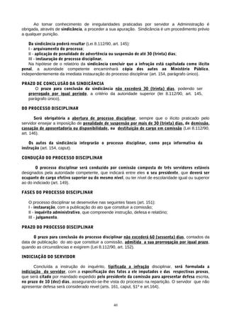 Ao tomar conhecimento de irregularidades praticadas por servidor a Administração é
obrigada, através de sindicância, a proceder a sua apuração. Sindicância é um procedimento prévio
a qualquer punição.

    Da sindicância poderá resultar (Lei 8.112/90, art. 145):
    I - arquivamento do processo;
    II - aplicação de penalidade de advertência ou suspensão de até 30 (trinta) dias;
    III - instauração de processo disciplinar.
    Na hipótese de o relatório da sindicância concluir que a infração está capitulada como ilícito
penal, a autoridade competente encaminhará cópia dos autos ao Ministério Público,
independentemente da imediata instauração do processo disciplinar (art. 154, parágrafo único).

PRAZO DE CONCLUSÃO DA SINDICÂNCIA
     O prazo para conclusão da sindicância não excederá 30 (trinta) dias, podendo ser
  prorrogado por igual período, a critério da autoridade superior (lei 8.112/90, art. 145,
  parágrafo único).

DO PROCESSO DISCIPLINAR

       Será obrigatória a abertura de processo disciplinar, sempre que o ilícito praticado pelo
servidor ensejar a imposição de penalidade de suspensão por mais de 30 (trinta) dias, de demissão,
cassação de aposentadoria ou disponibilidade, ou destituição de cargo em comissão (Lei 8.112/90,
art. 146).

    Os autos da sindicância integrarão o processo disciplinar, como peça informativa da
instrução (art. 154, caput).

CONDUÇÃO DO PROCESSO DISCIPLINAR

       O processo disciplinar será conduzido por comissão composta de três servidores estáveis
designados pela autoridade competente, que indicará entre eles o seu presidente, que deverá ser
ocupante de cargo efetivo superior ou do mesmo nível, ou ter nível de escolaridade igual ou superior
ao do indiciado (art. 149).

FASES DO PROCESSO DISCIPLINAR

   O processo disciplinar se desenvolve nas seguintes fases (art. 151):
   I - instauração, com a publicação do ato que constituir a comissão;
   II - inquérito administrativo, que compreende instrução, defesa e relatório;
   III - julgamento.

PRAZO DO PROCESSO DISCIPLINAR

      O prazo para conclusão do processo disciplinar não excederá 60 (sessenta) dias, contados da
data de publicação do ato que constituir a comissão, admitida a sua prorrogação por igual prazo,
quando as circunstâncias e exigirem (Lei 8.112/90, art. 152).

INDICIAÇÃO DO SERVIDOR

       Concluída a instrução do inquérito, tipificada a infração disciplinar, será formulada a
indiciação do servidor, com a especificação dos fatos a ele imputados e das respectivas provas,
que será citado por mandado expedido pelo presidente da comissão para apresentar defesa escrita,
no prazo de 10 (dez) dias, assegurando-se-lhe vista do processo na repartição. O servidor que não
apresentar defesa será considerado revel (arts. 161, caput, §1º e art.164).



                                                 40
 