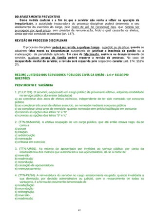 DO AFASTAMENTO PREVENTIVO
    Como medida cautelar e a fim de que o servidor não venha a influir na apuração da
irregularidade, a autoridade instauradora do processo disciplinar poderá determinar o seu
afastamento do exercício do cargo, pelo prazo de até 60 (sessenta) dias, que poderá ser
prorrogado por igual prazo, sem prejuízo da remuneração, findo o qual cessarão os efeitos,
ainda que não concluído o processo (art. 147).

REVISÃO DO PROCESSO DISCIPLINAR

      O processo disciplinar poderá ser revisto, a qualquer tempo, a pedido ou de ofício, quando se
aduzirem fatos novos ou circunstâncias suscetíveis de justificar a inocência do punido ou a
inadequação da penalidade aplicada. Em caso de falecimento, ausência ou desaparecimento do
servidor, qualquer pessoa da família poderá requerer a revisão do processo. No caso de
incapacidade mental do servidor, a revisão será requerida pelo respectivo curador (art. 174, §§1ºe
2º).


REGIME JURÍDICO DOS SERVIDORES PÚBLICOS CIVIS DA UNIÃO - Lei no 8112/1990
QUESTÕES

PROVIMENTO E VACÂNCIA

1. (T.F.C./93). O servidor, empossado em cargo público de provimento efetivo, adquirirá estabilidade
    no serviço público, doravante (adaptada)
a) ao completar dois anos de efetivo exercício, independente de ter sido nomeado por concurso
público
b) ao completar três anos de efetivo exercício, se nomeado mediante concurso público
c) ao completar cinco anos de exercício, quando nomeado sem prévia habilitação em concurso
d) corretas as opções das letras “a” e “b”
e) corretas as opções das letras “b” e “c”

2. (TTN-94/Manhã). A efetiva ocupação de um cargo público, que até então estava vago, dá-se
    como a
a) posse
b) lotação
c) redistribuição
d) nomeação
e) entrada em exercício

3. (TTN-AM/92). Ao retorno do aposentado por invalidez ao serviço público, por conta da
    insubsistência dos motivos que autorizaram a sua aposentadoria, dá-se o nome de
a) reversão
b) readmissão
c) recondução
d) cassação de aposentadoria
e) reempossamento

4. (TTN-PE/94). A reinvestidura do servidor no cargo anteriormente ocupado, quando invalidada a
    sua demissão, por decisão administrativa ou judicial, com o ressarcimento de todas as
    vantagens, é a forma de provimento denominada de
a) readaptação
b) recondução
c) reintegração
d) reversão
e) readmissão


                                                 41
 