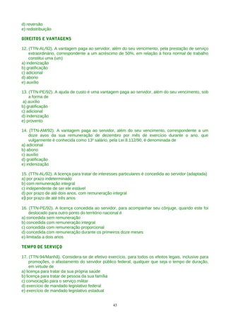 d) reversão
e) redistribuição

DIREITOS E VANTAGENS

12. (TTN-AL/92). A vantagem paga ao servidor, além do seu vencimento, pela prestação de serviço
    extraordinário, correspondente a um acréscimo de 50%, em relação à hora normal de trabalho
    constitui uma (um)
a) indenização
b) gratificação
c) adicional
d) abono
e) auxílio

13. (TTN-PE/92). A ajuda de custo é uma vantagem paga ao servidor, além do seu vencimento, sob
    a forma de
 a) auxílio
b) gratificação
c) adicional
d) indenização
e) provento

14. (TTN-AM/92). A vantagem paga ao servidor, além do seu vencimento, correspondente a um
    doze avos da sua remuneração de dezembro por mês de exercício durante o ano, que
    vulgarmente é conhecida como 13o salário, pela Lei 8.112/90, é denominada de
a) adicional
b) abono
c) auxílio
d) gratificação
e) indenização

15. (TTN-AL/92). A licença para tratar de interesses particulares é concedida ao servidor (adaptada)
a) por prazo indeterminado
b) com remuneração integral
c) independente de ser ele estável
d) por prazo de até dois anos, com remuneração integral
e) por prazo de até três anos

16. (TTN-PE/92). A licença concedida ao servidor, para acompanhar seu cônjuge, quando este foi
     deslocado para outro ponto do território nacional é
a) concedida sem remuneração
b) concedida com remuneração integral
c) concedida com remuneração proporcional
d) concedida com remuneração durante os primeiros doze meses
e) limitada a dois anos

TEMPO DE SERVIÇO

17. (TTN-94/Manhã). Considera-se de efetivo exercício, para todos os efeitos legais, inclusive para
     promoções, o afastamento do servidor público federal, qualquer que seja o tempo de duração,
     em virtude de
a) licença para tratar da sua própria saúde
b) licença para tratar de pessoa da sua família
c) convocação para o serviço militar
d) exercício de mandado legislativo federal
e) exercício de mandado legislativo estadual


                                                 43
 