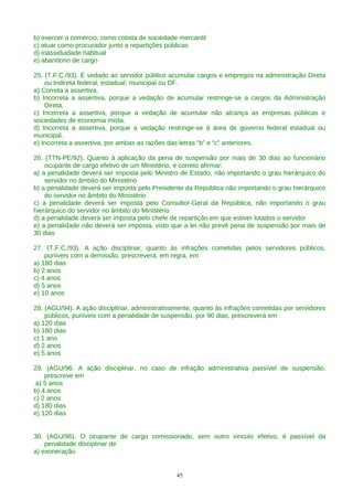 b) exercer o comércio, como cotista de sociedade mercantil
c) atuar como procurador junto a repartições públicas
d) inassiduidade habitual
e) abandono de cargo

25. (T.F.C./93). É vedado ao servidor público acumular cargos e empregos na administração Direta
    ou Indireta federal, estadual, municipal ou DF.
a) Correta a assertiva.
b) Incorreta a assertiva, porque a vedação de acumular restringe-se a cargos da Administração
    Direta.
c) Incorreta a assertiva, porque a vedação de acumular não alcança as empresas públicas e
sociedades de economia mista.
d) Incorreta a assertiva, porque a vedação restringe-se à área de governo federal estadual ou
municipal.
e) Incorreta a assertiva, por ambas as razões das letras “b” e “c” anteriores.

26. (TTN-PE/92). Quanto à aplicação da pena de suspensão por mais de 30 dias ao funcionário
    ocupante de cargo efetivo de um Ministério, é correto afirmar:
a) a penalidade deverá ser imposta pelo Ministro de Estado, não importando o grau hierárquico do
    servidor no âmbito do Ministério
b) a penalidade deverá ser imposta pelo Presidente da República não importando o grau hierárquico
    do servidor no âmbito do Ministério
c) a penalidade deverá ser imposta pelo Consultor-Geral da República, não importando o grau
hierárquico do servidor no âmbito do Ministério
d) a penalidade deverá ser imposta pelo chefe de repartição em que estiver lotados o servidor
e) a penalidade não deverá ser imposta, visto que a lei não prevê pena de suspensão por mais de
30 dias

27. (T.F.C./93). A ação disciplinar, quanto às infrações cometidas pelos servidores públicos,
    puníveis com a demissão, prescreverá, em regra, em
a) 180 dias
b) 2 anos
c) 4 anos
d) 5 anos
e) 10 anos

28. (AGU/94). A ação disciplinar, administrativamente, quanto às infrações cometidas por servidores
    públicos, puníveis com a penalidade de suspensão, por 90 dias, prescreverá em
a) 120 dias
b) 180 dias
c) 1 ano
d) 2 anos
e) 5 anos

29. (AGU/96. A ação disciplinar, no caso de infração administrativa passível de suspensão,
    prescreve em
 a) 5 anos
b) 4 anos
c) 2 anos
d) 180 dias
e) 120 dias


30. (AGU/96). O ocupante de cargo comissionado, sem outro vinculo efetivo, é passível da
    penalidade disciplinar de
a) exoneração


                                                45
 