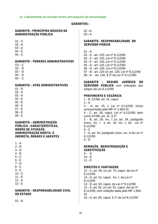 e) o afastamento do servidor ocorre sem prejuízo da remuneração

                                        GABARITOS :

GABARITO - PRINCÍPIOS BÁSICOS DA                   02 –A
ADMINISTRAÇÃO PÚBLICA                              03 - A

01 - C                                             GABARITO - RESPONSABILIDADE DO
02 - A                                             SERVIDOR PÚBICO
03 - A
04 - E                                             01 - A
05 - C                                             02 - A - art. 125, Lei nº 8.112/90
                                                   03 - C - art. 125, Lei nº 8.112/90
GABARITO – PODERES ADMINISTRATIVOS                 04 - E - art. 126, Lei nº 8.112/90
O1 - C                                             05 - A - art. 125, Lei nº 8.112/90
02 - D                                             06 - D - art. 126, Lei nº 8.112/90
03 - D                                             07 - B - art. 125 c/c art. 126, Lei nº 8.112/90
04 - D                                             08 - A - art. 142, § 2º da Lei nº 8.112/90
05 - C
                                                   GABARITO - REGIME JURÍDICO DO
GABARITO – ATOS ADMINISTRATIVOS                    SERVIDOR PÚBLICO com indicação dos
01 - D                                             artigos da Lei 8.112/90
02 - A
03 - A                                             PROVIMENTO E VACÂNCIA
04 - E                                             1 - B, CF/88, art. 41, caput
05 - E                                             2-A
06 - E                                             3 - A, art. 25, I, Lei nº 8.112/90, inciso
07 - E                                             acrescentado pela MP nº 1.964-31
08 - E                                             4 - C, art. 28, caput, Lei nº 8.112/90; bem
09 - C                                             como CF/88, art. 41, § 2º
                                                   5 - B, art. 29, inc. I c/c art. 34, parágrafo
GABARITO – ADMINISTRAÇÃO                           único, inc. I e art. 33, inc. I, da Lei nº
PÚBLICA : CARACTERÍSTICAS,                         8.112/90
MODOS DE ATUAÇÃO,                                  6-C
ADMINISTRAÇÃO DIRETA E                             7 - A, art. 34, parágrafo único, inc. II da Lei nº
INDIRETA, ÓRGÃOS E AGENTES                         8.112/90
                                                   8-D
1-A
2-D                                                REMOÇÃO, REDISTRIBUIÇÃO E
3-D                                                SUBSTITUIÇÃO
4-B                                                9- D
5-C                                                10 - D
6-E                                                11 - E
7-D
8-C                                                DIREITOS E VANTAGENS
9-E                                                12 - C, art. 49, c/c art. 73, caput, da Lei nº
10 - C                                             8.112/90
11 - E                                             13 - D, art. 51, caput, inc. I, da Lei nº
12 - A                                             8.112/90
13 - E                                             14 - D, art. 63, caput, da Lei nº 8.112/90
                                                   15 - E, art. 81, c/c art. 91, caput, da Lei nº
GABARITO – RESPONSABILIDADE CIVIL                  8.112/90, com redação dada pela MP 1.964-
DO ESTADO                                          31
                                                   16 - A, art. 84, caput, § 1º da Lei 8.112/90
01 - D



                                              48
 
