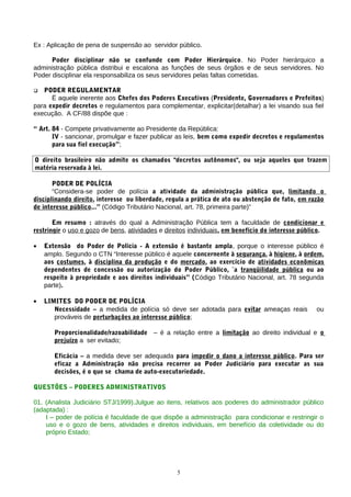 Ex : Aplicação de pena de suspensão ao servidor público.

      Poder disciplinar não se confunde com Poder Hierárquico. No Poder hierárquico a
administração pública distribui e escalona as funções de seus órgãos e de seus servidores. No
Poder disciplinar ela responsabiliza os seus servidores pelas faltas cometidas.

  PODER REGULAMENTAR
      Ë aquele inerente aos Chefes dos Poderes Executivos (Presidente, Governadores e Prefeitos)
para expedir decretos e regulamentos para complementar, explicitar(detalhar) a lei visando sua fiel
execução. A CF/88 dispõe que :

“ Art. 84 - Compete privativamente ao Presidente da República:
       IV - sancionar, promulgar e fazer publicar as leis, bem como expedir decretos e regulamentos
       para sua fiel execução”;

O direito brasileiro não admite os chamados "decretos autônomos", ou seja aqueles que trazem
matéria reservada à lei.

       PODER DE POLÍCIA
       “Considera-se poder de polícia a atividade da administração pública que, limitando o
disciplinando direito, interesse ou liberdade, regula a prática de ato ou abstenção de fato, em razão
de interesse público...” (Código Tributário Nacional, art. 78, primeira parte)”

       Em resumo : através do qual a Administração Pública tem a faculdade de condicionar e
restringir o uso e gozo de bens, atividades e direitos individuais, em benefício do interesse público.

•   Extensão do Poder de Polícia - A extensão é bastante ampla, porque o interesse público é
    amplo. Segundo o CTN “Interesse público é aquele concernente à segurança, à higiene, à ordem,
    aos costumes, à disciplina da produção e do mercado, ao exercício de atividades econômicas
    dependentes de concessão ou autorização do Poder Público, `a tranqüilidade pública ou ao
    respeito à propriedade e aos direitos individuais” (Código Tributário Nacional, art. 78 segunda
    parte).

•   LIMITES DO PODER DE POLÍCIA
       Necessidade – a medida de polícia só deve ser adotada para evitar ameaças reais             ou
       prováveis de perturbações ao interesse público;

       Proporcionalidade/razoabilidade – é a relação entre a limitação ao direito individual e o
       prejuízo a ser evitado;

       Eficácia – a medida deve ser adequada para impedir o dano a interesse público. Para ser
       eficaz a Administração não precisa recorrer ao Poder Judiciário para executar as sua
       decisões, é o que se chama de auto-executoriedade.

QUESTÕES – PODERES ADMINISTRATIVOS

01. (Analista Judiciário STJ/1999).Julgue ao itens, relativos aos poderes do administrador público
(adaptada) :
    I – poder de polícia é faculdade de que dispõe a administração para condicionar e restringir o
    uso e o gozo de bens, atividades e direitos individuais, em benefício da coletividade ou do
    próprio Estado;




                                                  5
 