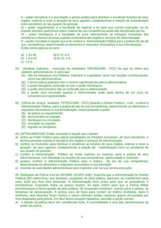 II – poder disciplinar é o que dispõe o gestor público para distribuir e escalonar funções de seus
      órgãos, ordenar e rever a atuação de seus agentes, estabelecendo a relação de subordinação
      entre servidores do seu quadro de pessoal,
      III – poder regulamentar é a faculdade de explicar a lei para sua correta execução, ou de
      expedir decretos autônomos sobre matéria de sua competência ainda não disciplinada por lei;
      IV – poder hierárquico é a faculdade de punir internamente as infrações funcionais dos
      servidores e demais pessoas sujeitas à disciplina dos órgãos e serviços da Administração;
      V – poder vinculado é aquele que a lei confere à Administração Pública para a prática de ato de
      sua competência, determinando os elementos e requisitos necessários à sua formalização.
      Estão certos apenas os itens :

      a) I, II e III;          d) II, IV, e V:
      b) I, II e IV;           e) III, IV, e V.
      c) I e V;

02.    (Analista Judiciário - execução de mandados TRF/RS/1999 - FCC) No que se refere aos
      poderes administrativos, é certo que
      (A) não há hierarquia nos Poderes Judiciário e Legislativo, tanto nas funções constitucionais,
          como nas administrativas.
      (B) o termo polícia judiciária tem o mesmo significado de polícia administrativa.
      (C) o poder disciplinar confunde-se com o poder hierárquico.
      (D) o poder discricionário não se confunde com a arbitrariedade.
      (E) o poder será vinculado quando o Administrador pode optar dentro de um juízo de
          conveniência e oportunidade.

03. (Oficial de Justiça Avaliador TRT/ES/1999 - FCC) Quando o Direito Positivo - a lei - confere à
    Administração Pública, para a prática de ato de sua competência, determinando os elementos e
    requisitos necessários à sua formalização, estará presente o poder
    (A) de polícia ou regulamentar.
    (B) discricionário ou regrado.
    (C) hierárquico ou vinculado.
    (D) vinculado ou regrado.
    (E) regrado ou disciplinar.

04. (AFTN/1990/ESAF) Poder vinculado é aquele que o direito :
a) atribui ao Poder Público para aplicar penalidades às infrações funcionais de seus servidores e
    demais pessoas sujeitas à disciplina dos órgãos e serviços da Administração.
b) confere ao Executivo para distribuir e escalonar as funções de seus órgãos, ordenar e rever a
    atuação de seus agentes, estabelecendo a relação de subordinação entre os servidores de
    seu quadro de pessoal.
c) confere à Administração Pública de modo explícito ou implícito, para a prática de atos
    administrativos, com liberdade na escolha de sua conveniência, oportunidade e conteúdo.
d) positivo confere à Administração Pública para a prática de ato de sua competência,
    determinando os elementos e requisitos necessários à sua formação
e) incumbe às autoridades administrativas para explicitar a lei na sua correta execução.

05. (Delegado de Polícia Civil do DF/1998- CESPE-UnB). Suponha que a Administração do Distrito
Federal (DF) determinou que feirantes, ocupantes de área pública, deveriam ser transferidos para
outro local que lhes fora destinado. A Administração fixou prazo para que se procedesse à
transferência. Expirados todos os prazos fixados, foi dada ordem para que a Polícia Militar
providenciasse a desocupação da área pública. Os ocupantes resistiram, usando paus e pedras, às
tentativas de desocupação. A polícia usou de força para cumprir as ordens recebidas. Após o
confronto, dois feirantes foram mortos e vários sofreram lesões corporais graves provocadas por
tiros disparados pela polícia. Em face dessa situação hipotética, assinale a opção correta :
a) a atitude da polícia deve ser considerada lícita. A coercibilidade é uma das características do
    poder de polícia;


                                                    6
 