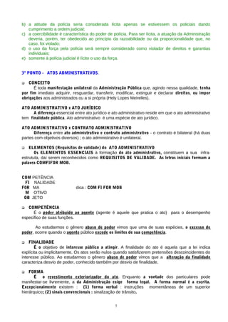 b) a atitude da polícia seria considerada lícita apenas se estivessem os policiais dando
   cumprimento a ordem judicial;
c) a coercibilidade é característica do poder de polícia. Para ser lícita, a atuação da Administração
   deveria, porém, ter obedecido ao princípio da razoabilidade ou da proporcionalidade que, no
   caso, foi violado;
d) o uso da força pela polícia será sempre considerado como violador de direitos e garantias
   individuais;
e) somente à polícia judicial é lícito o uso da força.


3º PONTO - ATOS ADMINISTRATIVOS.

  CONCEITO
      É toda manifestação unilateral da Administração Pública que, agindo nessa qualidade, tenha
por fim imediato adquirir, resguardar, transferir, modificar, extinguir e declarar direitos, ou impor
obrigações aos administrados ou a si própria (Hely Lopes Meirelles).

ATO ADMINISTRATIVO x ATO JURÍDICO
      A diferença essencial entre ato jurídico e ato administrativo reside em que o ato administrativo
tem finalidade pública. Ato administrativo é uma espécie de ato jurídico.

ATO ADMINISTRATIVO x CONTRATO ADMINISTRATIVO
      Diferença entre ato administrativo e contrato administrativo - o contrato é bilateral (há duas
partes com objetivos diversos) ; o ato administrativo é unilateral.

   ELEMENTOS (Requisitos de validade) do ATO ADMINISTRATIVO
       Os ELEMENTOS ESSENCIAIS à formação do ato administrativo, constituem a sua infra-
estrututa, daí serem reconhecidos como REQUISITOS DE VALIDADE. As letras iniciais formam a
palavra COMFIFOR MOB.


COM PETÊNCIA
 FI NALIDADE
F0R MA                       dica : COM FI FOR MOB
 M OTIVO
 OB JETO

  COMPETÊNCIA
      É o poder atribuído ao agente (agente é aquele que pratica o ato) para o desempenho
específico de suas funções.

       Ao estudarmos o gênero abuso de poder vimos que uma de suas espécies, o excesso de
poder, ocorre quando o agente público excede os limites de sua competência.

   FINALIDADE
       É o objetivo de interesse público a atingir. A finalidade do ato é aquela que a lei indica
explícita ou implicitamente. Os atos serão nulos quando satisfizerem pretensões descoincidentes do
interesse público. Ao estudarmos o gênero abuso de poder vimos que a alteração da finalidade
caracteriza desvio de poder, conhecido também por desvio de finalidade.

   FORMA
       É o revestimento exteriorizador do ato. Enquanto a vontade dos particulares pode
manifestar-se livremente, a da Administração exige forma legal. A forma normal é a escrita.
Excepcionalmente existem : (1) forma verbal : instruções momentâneas de um superior
hierárquico; (2) sinais convencionais : sinalização de trânsito.


                                                  7
 