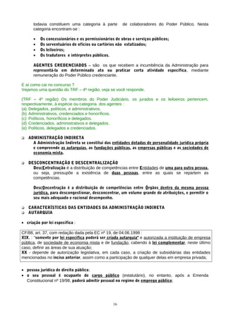 todavia constituem uma categoria à parte de colaboradores do Poder Público. Nesta
categoria encontram-se :
• Os concessionários e os permissionários de obras e serviços públicos;
• Os serventuários de ofícios ou cartórios não estatizados;
• Os leiloeiros;
• Os tradutores e intérpretes públicos.
AGENTES CREDENCIADOS – são os que recebem a incumbência da Administração para
representá-la em determinado ato ou praticar certa atividade específica, mediante
remuneração do Poder Público credenciante.
E aí como cai no concurso ?
Vejamos uma questão do TRF – 4ª região, veja se você responde.
(TRF – 4º região) Os membros do Poder Judiciário, os jurados e os leiloeiros pertencem,
respectivamente, à espécie ou categoria dos agentes :
(a) Delegados, políticos, e administrativos.
(b) Administrativos, credenciados e honoríficos.
(c) Políticos, honoríficos e delegados.
(d) Credenciados, administrativos e delegados.
(e) Políticos, delegados e credenciados.
 ADMINISTRAÇÃO INDIRETA
A Administração Indireta se constitui das entidades dotadas de personalidade jurídica própria
e compreende as autarquias, as fundações públicas, as empresas públicas e as sociedades de
economia mista.
 DESCONCENTRAÇÃO E DESCENTRALIZAÇÃO
DescEntralização é a distribuição de competências entre Entidades de uma para outra pessoa,
ou seja, pressupõe a existência de duas pessoas, entre as quais se repartem as
competências.
DescOncentração é a distribuição de competências entre Órgãos dentro da mesma pessoa
jurídica, para descongestionar, desconcentrar, um volume grande de atribuições, e permitir o
seu mais adequado e racional desempenho.
 CARACTERÍSTICAS DAS ENTIDADES DA ADMINISTRAÇÃO INDIRETA
 AUTARQUIA
• criação por lei específica :
CF/88, art. 37, com redação dada pela EC nº 19, de 04.06.1998 :
XIX, : "somente por lei específica poderá ser criada autarquia" e autorizada a instituição de empresa
pública, de sociedade de economia mista e de fundação, cabendo à lei complementar, neste último
caso, definir as áreas de sua atuação;
XX - depende de autorização legislativa, em cada caso, a criação de subsidiárias das entidades
mencionadas no inciso anterior, assim como a participação de qualquer delas em empresa privada;
• pessoa jurídica de direito público;
• o seu pessoal é ocupante de cargo público (estatutário), no entanto, após a Emenda
Constitucional nº 19/98, poderá admitir pessoal no regime de emprego público;
16
 