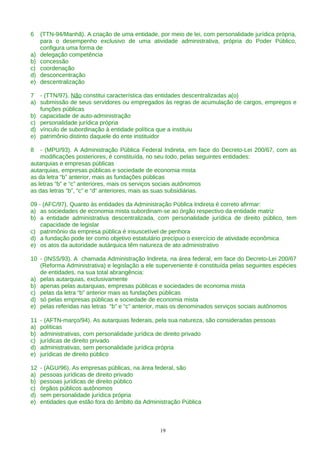6 (TTN-94/Manhã). A criação de uma entidade, por meio de lei, com personalidade jurídica própria,
para o desempenho exclusivo de uma atividade administrativa, própria do Poder Público,
configura uma forma de
a) delegação competência
b) concessão
c) coordenação
d) desconcentração
e) descentralização
7 - (TTN/97). Não constitui característica das entidades descentralizadas a(o)
a) submissão de seus servidores ou empregados às regras de acumulação de cargos, empregos e
funções públicas
b) capacidade de auto-administração
c) personalidade jurídica própria
d) vínculo de subordinação à entidade política que a instituiu
e) patrimônio distinto daquele do ente instituidor
8 - (MPU/93). A Administração Pública Federal Indireta, em face do Decreto-Lei 200/67, com as
modificações posteriores, é constituída, no seu todo, pelas seguintes entidades:
autarquias e empresas públicas
autarquias, empresas públicas e sociedade de economia mista
as da letra “b” anterior, mais as fundações públicas
as letras “b” e “c” anteriores, mais os serviços sociais autônomos
as das letras “b”, “c” e “d” anteriores, mais as suas subsidiárias.
09 - (AFC/97). Quanto às entidades da Administração Pública Indireta é correto afirmar:
a) as sociedades de economia mista subordinam-se ao órgão respectivo da entidade matriz
b) a entidade administrativa descentralizada, com personalidade jurídica de direito público, tem
capacidade de legislar
c) patrimônio da empresa pública é insuscetível de penhora
d) a fundação pode ter como objetivo estatutário precípuo o exercício de atividade econômica
e) os atos da autoridade autárquica têm natureza de ato administrativo
10 - (INSS/93). A chamada Administração Indireta, na área federal, em face do Decreto-Lei 200/67
(Reforma Administrativa) e legislação a ele superveniente é constituída pelas seguintes espécies
de entidades, na sua total abrangência:
a) pelas autarquias, exclusivamente
b) apenas pelas autarquias, empresas públicas e sociedades de economia mista
c) pelas da letra “b” anterior mais as fundações públicas
d) só pelas empresas públicas e sociedade de economia mista
e) pelas referidas nas letras “b” e “c” anterior, mais os denominados serviços sociais autônomos
11 - (AFTN-março/94). As autarquias federais, pela sua natureza, são consideradas pessoas
a) políticas
b) administrativas, com personalidade jurídica de direito privado
c) jurídicas de direito privado
d) administrativas, sem personalidade jurídica própria
e) jurídicas de direito público
12 - (AGU/96). As empresas públicas, na área federal, são
a) pessoas jurídicas de direito privado
b) pessoas jurídicas de direito público
c) órgãos públicos autônomos
d) sem personalidade jurídica própria
e) entidades que estão fora do âmbito da Administração Pública
19
 