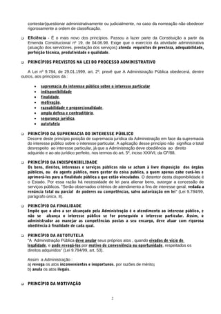 contestar(questionar administrativamente ou judicialmente, no caso da nomeação não obedecer
rigorosamente a ordem de classificação.
 Eficiência - Ë o mais novo dos princípios. Passou a fazer parte da Constituição a partir da
Emenda Constitucional nº 19, de 04.06.98. Exige que o exercício da atividade administrativa
(atuação dos servidores, prestação dos serviços) atenda requisitos de presteza, adequabilidade,
perfeição técnica, produtividade e qualidade.
 PRINCÍPIOS PREVISTOS NA LEI DO PROCESSO ADMINISTRATIVO
A Lei nº 9.784, de 29.01.1999, art. 2º, prevê que A Administração Pública obedecerá, dentre
outros, aos princípios da :
• supremacia do interesse público sobre o interesse particular
• indisponibilidade
• finalidade,
• motivação,
• razoabilidade e proporcionalidade,
• ampla defesa e contraditório,
• segurança jurídica,
• autotutela
 PRINCÍPIO DA SUPREMACIA DO INTERESSE PÚBLICO
Decorre deste princípio posição de supremacia jurídica da Administração em face da supremacia
do interesse público sobre o interesse particular. A aplicação desse princípio não significa o total
desrespeito ao interesse particular, já que a Administração deve obediência ao direito
adquirido e ao ato jurídico perfeito, nos termos do art. 5º, inciso XXXVI, da CF/88.
 PRINCÍPIO DA INDISPONIBILIDADE
Os bens, direitos, interesses e serviços públicos não se acham à livre disposição dos órgãos
públicos, ou do agente público, mero gestor da coisa publica, a quem apenas cabe curá-los e
aprimorá-los para a finalidade pública a que estão vinculados. O detentor desta disponibilidade é
o Estado. Por essa razão há necessidade de lei para alienar bens, outorgar a concessão de
serviços públicos. "Serão observados critérios de atendimento a fins de interesse geral, vedada a
renúncia total ou parcial de poderes ou competências, salvo autorização em lei" (Lei 9.784/99,
parágrafo único, II).
 PRINCÍPIO DA FINALIDADE
Impõe que o alvo a ser alcançado pela Administração é o atendimento ao interesse público, e
não se alcança o interesse público se for perseguido o interesse particular. Assim, o
administrador ao manejar as competências postas a seu encargo, deve atuar com rigorosa
obediência à finalidade de cada qual.
 PRINCÍPIO DA AUTOTUTELA
"A Administração Pública deve anular seus próprios atos , quando eivados de vício de
legalidade, e pode revogá-los por motivo de conveniência ou oportunidade, respeitados os
direitos adquiridos" (Lei 9.784/99, art. 53).
Assim a Administração :
a) revoga os atos inconvenientes e inoportunos, por razões de mérito;
b) anula os atos ilegais.
 PRINCÍPIO DA MOTIVAÇÃO
2
 