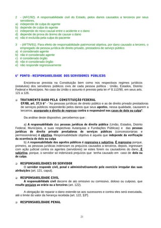 2 - (AFC/92). A responsabilidade civil do Estado, pelos danos causados a terceiros por seus
servidores,
a) independe de culpa do agente
b) depende de culpa do agente
c) independe do nexo causal entre o acidente e o dano
d) depende de prova do ânimo de causar o dano
e) não é excluída pela culpa do paciente
3 - (AFTN/91). Para efeito de responsabilidade patrimonial objetiva, por dano causado a terceiro, o
empregado de pessoa jurídica de direito privado, prestadora de serviço público
a) é considerado agente
b) não é considerado agente
c) é considerado órgão
d) não é considerado órgão
e) não responde regressivamente
6º PONTO - RESPONSABILIDADE DOS SERVIDORES PÚBLICOS
Encontra-se prevista na Constituição bem como nos respectivos regimes jurídicos
(estatutos) dos servidores públicos civis de cada pessoa política : União, Estados, Distrito
Federal e Municípios. No caso da União o assunto é previsto pela lei nº 8.112/90, em seus arts.
121 a 126.
 TRATAMENTO DADO PELA CONSTITUIÇÃO FEDERAL
CF/88, art. 37,§ 6º - "As pessoas jurídicas de direito público e as de direito privado prestadoras
de serviços públicos responderão pelos danos que seus agentes, nessa qualidade, causarem a
terceiros, assegurado o direito de regresso contra o responsável nos casos de dolo ou culpa".
Da análise deste dispositivo, percebemos que :
a) A responsabilidade das pessoas jurídicas de direito público (União, Estados, Distrito
Federal, Municípios, e suas respectivas Autarquias e Fundações Públicas) e das pessoas
jurídicas de direito privado prestadoras de serviços públicos (concessionárias e
permissionárias) é objetiva. Responsabilidade objetiva é aquela que independe da verificação
da ocorrência de dolo ou culpa
b) A responsabilidade dos agentes públicos é regressiva e subjetiva. É regressiva porque,
primeiro, as pessoas jurídicas indenizam os prejuízos causados a terceiros, depois, ingressam
com ação judicial contra os agentes (servidores) se estes forem ou causadores do dano. É
subjetiva, porque, o servidor só indenizará prejuízos que tenha causado em caso de dolo ou
de culpa.
 RESPONSABILIDADES DO SERVIDOR
O servidor responde civil, penal e administrativamente pelo exercício irregular das suas
atribuições (art. 121, caput).
 RESPONSABILIDADE CIVIL
A responsabilidade civil decorre de ato omissivo ou comissivo, doloso ou culposo, que
resulte prejuízo ao erário ou a terceiros (art. 122).
A obrigação de reparar o dano estende-se aos sucessores e contra eles será executada,
até o limite do valor da herança recebida (art. 122, §3º).
 RESPONSABILIDADE PENAL
21
 