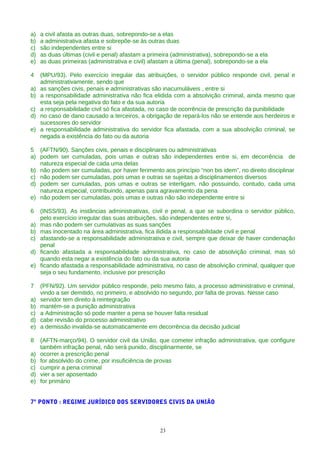 a) a civil afasta as outras duas, sobrepondo-se a elas
b) a administrativa afasta e sobrepõe-se às outras duas
c) são independentes entre si
d) as duas últimas (civil e penal) afastam a primeira (administrativa), sobrepondo-se a ela
e) as duas primeiras (administrativa e civil) afastam a última (penal), sobrepondo-se a ela
4 (MPU/93). Pelo exercício irregular das atribuições, o servidor público responde civil, penal e
administrativamente, sendo que
a) as sanções civis, penais e administrativas são inacumuláveis , entre si
b) a responsabilidade administrativa não fica elidida com a absolvição criminal, ainda mesmo que
esta seja pela negativa do fato e da sua autoria
c) a responsabilidade civil só fica afastada, no caso de ocorrência de prescrição da punibilidade
d) no caso de dano causado a terceiros, a obrigação de repará-los não se entende aos herdeiros e
sucessores do servidor
e) a responsabilidade administrativa do servidor fica afastada, com a sua absolvição criminal, se
negada a existência do fato ou da autoria
5 (AFTN/90). Sanções civis, penais e disciplinares ou administrativas
a) podem ser cumuladas, pois umas e outras são independentes entre si, em decorrência de
natureza especial de cada uma delas
b) não podem ser cumuladas, por haver ferimento aos princípio “non bis idem”, no direito disciplinar
c) não podem ser cumuladas, pois umas e outras se sujeitas a disciplinamentos diversos
d) podem ser cumuladas, pois umas e outras se interligam, não possuindo, contudo, cada uma
natureza especial, contribuindo, apenas para agravamento da pena
e) não podem ser cumuladas, pois umas e outras não são independente entre si
6 (INSS/93). As instâncias administrativas, civil e penal, a que se subordina o servidor público,
pelo exercício irregular das suas atribuições, são independentes entre si,
a) mas não podem ser cumulativas as suas sanções
b) mas inocentado na área administrativa, fica ilidida a responsabilidade civil e penal
c) afastando-se a responsabilidade administrativa e civil, sempre que deixar de haver condenação
penal
d) ficando afastada a responsabilidade administrativa, no caso de absolvição criminal, mas só
quando esta negar a existência do fato ou da sua autoria
e) ficando afastada a responsabilidade administrativa, no caso de absolvição criminal, qualquer que
seja o seu fundamento, inclusive por prescrição
7 (PFN/92). Um servidor público responde, pelo mesmo fato, a processo administrativo e criminal,
vindo a ser demitido, no primeiro, e absolvido no segundo, por falta de provas. Nesse caso
a) servidor tem direito à reintegração
b) mantém-se a punição administrativa
c) a Administração só pode manter a pena se houver falta residual
d) cabe revisão do processo administrativo
e) a demissão invalida-se automaticamente em decorrência da decisão judicial
8 (AFTN-março/94). O servidor civil da União, que cometer infração administrativa, que configure
também infração penal, não será punido, disciplinarmente, se
a) ocorrer a prescrição penal
b) for absolvido do crime, por insuficiência de provas
c) cumprir a pena criminal
d) vier a ser aposentado
e) for primário
7º PONTO : REGIME JURÍDICO DOS SERVIDORES CIVIS DA UNIÃO
23
 