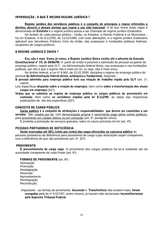 INTRODUÇÃO : O QUE É MESMO REGIME JURÍDICO ?
Regime jurídico dos servidores públicos é o conjunto de princípios e regras referentes a
direitos, deveres e demais normas que regem a sua vida funcional. A lei que reúne estas regas é
denominada de Estatuto e o regime jurídico passa a ser chamado de regime jurídico Estatutário.
No âmbito de cada pessoa política - União, os Estados, o Distrito Federal e os Municípios -
há um Estatuto. A lei 8.112/90, de 11/12/1990, com suas alterações, é o regime jurídico Estatutário
aplicável aos Servidores Públicos Civis da União, das autarquias e fundações públicas federais,
ocupantes de cargos públicos.
O REGIME JURDICO É ÚNICO ?
Era, não é mais. Como já vimos, o Regime Jurídico Único existiu até o advento da Emenda
Constitucional nº 19, de 04/06/98. A partir de então é possível a admissão de pessoal ocupante de
emprego público, regido pela CLT, na Administração federal direta, nas autarquias e nas fundações
públicas; por isto é que o regime não é mais um só, ou seja, não é mais único.
No âmbito federal, a Lei nº 9.962, de 22.02.2000, disciplina o regime de emprego público do
pessoal da Administração federal direta, autárquica e fundacional, dispondo :
O pessoal admitido para emprego público terá sua relação de trabalho regida pela CLT (art. 1º,
caput);
Leis específicas disporão sobre a criação de empregos, bem como sobre a transformação dos atuais
cargos em empregos (§1º);
Vedou que se submeta ao regime de emprego público os cargos públicos de provimento em
comissão, bem como os servidores regidos pela lei 8.112/90, às datas das respectivas
publicações de tais leis específicas (§2º).
CONCEITO DE CARGO PÚBLICO
Cargo público é o conjunto de atribuições e responsabilidades que devem ser cometidas a um
servidor. São criados por lei, com denominação própria e vencimento pago pelos cofres públicos,
para provimento em caráter efetivo ou em comissão (art. 3º, parágrafo único).
É proibida a prestação de serviços gratuitos, salvo os casos previstos em lei (art. 4º).
PESSOAS PORTADORAS DE DEFICIÊNCIA
Serão reservadas até 20% (vinte por cento) das vagas oferecidas no concurso público às
pessoas portadoras de deficiência para provimento de cargo cujas atribuições sejam compatíveis
com a deficiência de que são portadoras (art. 5º, §2º).
PROVIMENTO
É preenchimento de cargo vago. O provimento dos cargos públicos far-se-á mediante ato da
autoridade competente de cada Poder (art. 6º).
FORMAS DE PROVIMENTO (art. 8º) :
Nomeação
Promoção
Readaptação
Reversão
Aproveitamento
Reintegração
Recondução.
Importante - as formas de provimento Ascensão e Transferência não existem mais, foram
revogadas pela lei nº 9.527/97, antes mesmo, já haviam sido declaradas inconstitucionais
pelo Supremo Tribunal Federal.
24
 