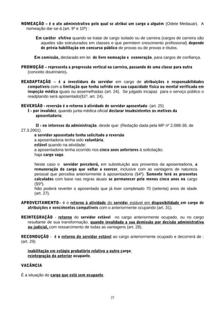 NOMEAÇÃO – é o ato administrativo pelo qual se atribui um cargo a alguém (Odete Medauar). A
nomeação dar-se-á (art. 9º e 10º) :
Em caráter efetivo quando se tratar de cargo isolado ou de carreira (cargos de carreira são
aqueles são estruturados em classes e que permitem crescimento profissional) depende
de prévia habilitação em concurso público de provas ou de provas e títulos.
Em comissão, declarado em lei de livre nomeação e exoneração, para cargos de confiança.
PROMOÇÃO – representa a progressão vertical na carreira, passando de uma classe para outra
(conceito doutrinário).
READAPTAÇÃO – é a investidura do servidor em cargo de atribuições e responsabilidades
compatíveis com a limitação que tenha sofrido em sua capacidade física ou mental verificada em
inspeção médica iguais ou assemelhadas (art. 24). Se julgado incapaz para o serviço público o
readptando será aposentado(§1º, art. 24).
REVERSÃO - reversão é o retorno à atividade de servidor aposentado: (art. 25)
I - por invalidez, quando junta médica oficial declarar insubsistentes os motivos da
aposentadoria;
II - no interesse da administração, desde que: (Redação dada pela MP nº 2.088-38, de
27.3.2001)
o servidor aposentado tenha solicitado a reversão
a aposentadoria tenha sido voluntária;
estável quando na atividade;
a aposentadoria tenha ocorrido nos cinco anos anteriores à solicitação;
haja cargo vago.
Neste caso o servidor perceberá, em substituição aos proventos da aposentadoria, a
remuneração do cargo que voltar a exercer, inclusive com as vantagens de natureza
pessoal que percebia anteriormente à aposentadoria (§4º). Somente terá os proventos
calculados com base nas regras atuais se permanecer pelo menos cinco anos no cargo
(§5º).
Não poderá reverter o aposentado que já tiver completado 70 (setenta) anos de idade
(art. 27).
APROVEITAMENTO– é o retorno à atividade do servidor estável em disponibilidade em cargo de
atribuições e vencimentos compatíveis com o anteriormente ocupando (art. 31).
REINTEGRAÇÃO - retorno do servidor estável no cargo anteriormente ocupado, ou no cargo
resultante de sua transformação, quando invalidada a sua demissão por decisão administrativa
ou judicial, com ressarcimento de todas as vantagens (art. 28).
RECONDUÇÃO - é o retorno do servidor estável ao cargo anteriormente ocupado e decorrerá de :
(art. 29)
inabilitação em estágio probatório relativo a outro cargo;
reintegração do anterior ocupante.
VACÂNCIA
É a situação do cargo que está sem ocupante.
25
 