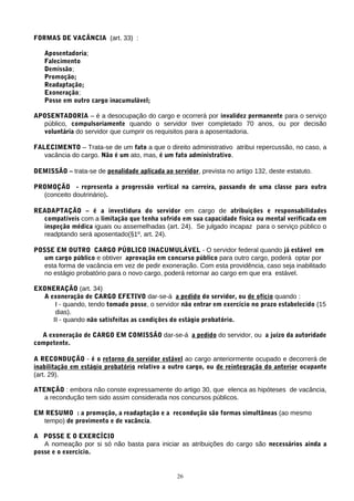 FORMAS DE VACÂNCIA (art. 33) :
Aposentadoria;
Falecimento
Demissão;
Promoção;
Readaptação;
Exoneração;
Posse em outro cargo inacumulável;
APOSENTADORIA – é a desocupação do cargo e ocorrerá por invalidez permanente para o serviço
público, compulsoriamente quando o servidor tiver completado 70 anos, ou por decisão
voluntária do servidor que cumprir os requisitos para a aposentadoria.
FALECIMENTO – Trata-se de um fato a que o direito administrativo atribui repercussão, no caso, a
vacância do cargo. Não é um ato, mas, é um fato administrativo.
DEMISSÃO – trata-se de penalidade aplicada ao servidor, prevista no artigo 132, deste estatuto.
PROMOÇÃO - representa a progressão vertical na carreira, passando de uma classe para outra
(conceito doutrinário).
READAPTAÇÃO – é a investidura do servidor em cargo de atribuições e responsabilidades
compatíveis com a limitação que tenha sofrido em sua capacidade física ou mental verificada em
inspeção médica iguais ou assemelhadas (art. 24). Se julgado incapaz para o serviço público o
readptando será aposentado(§1º, art. 24).
POSSE EM OUTRO CARGO PÚBLICO INACUMULÁVEL - O servidor federal quando já estável em
um cargo público e obtiver aprovação em concurso público para outro cargo, poderá optar por
esta forma de vacância em vez de pedir exoneração. Com esta providência, caso seja inabilitado
no estágio probatório para o novo cargo, poderá retornar ao cargo em que era estável.
EXONERAÇÃO (art. 34)
A exoneração de CARGO EFETIVO dar-se-á a pedido do servidor, ou de ofício quando :
I - quando, tendo tomado posse, o servidor não entrar em exercício no prazo estabelecido (15
dias).
II - quando não satisfeitas as condições do estágio probatório.
A exoneração de CARGO EM COMISSÃO dar-se-á a pedido do servidor, ou a juízo da autoridade
competente.
A RECONDUÇÃO - é o retorno do servidor estável ao cargo anteriormente ocupado e decorrerá de
inabilitação em estágio probatório relativo a outro cargo, ou de reintegração do anterior ocupante
(art. 29).
ATENÇÃO : embora não conste expressamente do artigo 30, que elenca as hipóteses de vacância,
a recondução tem sido assim considerada nos concursos públicos.
EM RESUMO : a promoção, a readaptação e a recondução são formas simultâneas (ao mesmo
tempo) de provimento e de vacância.
A POSSE E O EXERCÍCIO
A nomeação por si só não basta para iniciar as atribuições do cargo são necessários ainda a
posse e o exercício.
26
 
