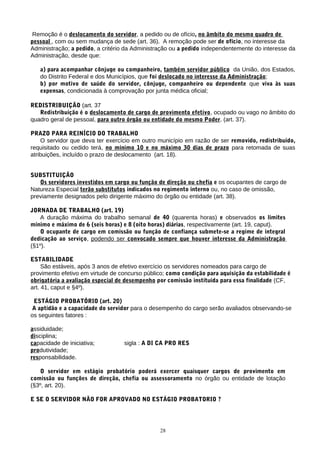 Remoção é o deslocamento do servidor, a pedido ou de ofício, no âmbito do mesmo quadro de
pessoal , com ou sem mudança de sede (art. 36). A remoção pode ser de ofício, no interesse da
Administração; a pedido, a critério da Administração ou a pedido independentemente do interesse da
Administração, desde que:
a) para acompanhar cônjuge ou companheiro, também servidor público da União, dos Estados,
do Distrito Federal e dos Municípios, que foi deslocado no interesse da Administração;
b) por motivo de saúde do servidor, cônjuge, companheiro ou dependente que viva às suas
expensas, condicionada à comprovação por junta médica oficial;
REDISTRIBUIÇÃO (art. 37
Redistribuição é o deslocamento de cargo de provimento efetivo, ocupado ou vago no âmbito do
quadro geral de pessoal, para outro órgão ou entidade do mesmo Poder. (art. 37).
PRAZO PARA REINÍCIO DO TRABALHO
O servidor que deva ter exercício em outro município em razão de ser removido, redistribuido,
requisitado ou cedido terá, no mínimo 10 e no máximo 30 dias de prazo para retomada de suas
atribuições, incluído o prazo de deslocamento (art. 18).
SUBSTITUIÇÃO
Os servidores investidos em cargo ou função de direção ou chefia e os ocupantes de cargo de
Natureza Especial terão substitutos indicados no regimento interno ou, no caso de omissão,
previamente designados pelo dirigente máximo do órgão ou entidade (art. 38).
JORNADA DE TRABALHO (art. 19)
A duração máxima do trabalho semanal de 40 (quarenta horas) e observados os limites
mínimo e máximo de 6 (seis horas) e 8 (oito horas) diárias, respectivamente (art. 19, caput).
O ocupante de cargo em comissão ou função de confiança submete-se a regime de integral
dedicação ao serviço, podendo ser convocado sempre que houver interesse da Administração
(§1º).
ESTABILIDADE
São estáveis, após 3 anos de efetivo exercício os servidores nomeados para cargo de
provimento efetivo em virtude de concurso público; como condição para aquisição da estabilidade é
obrigatória a avaliação especial de desempenho por comissão instituída para essa finalidade (CF,
art. 41, caput e §4º).
ESTÁGIO PROBATÓRIO (art. 20)
A aptidão e a capacidade do servidor para o desempenho do cargo serão avaliados observando-se
os seguintes fatores :
assiduidade;
disciplina;
capacidade de iniciativa; sigla : A DI CA PRO RES
produtividade;
responsabilidade.
O servidor em estágio probatório poderá exercer quaisquer cargos de provimento em
comissão ou funções de direção, chefia ou assessoramento no órgão ou entidade de lotação
(§3º, art. 20).
E SE O SERVIDOR NÃO FOR APROVADO NO ESTÁGIO PROBATORIO ?
28
 