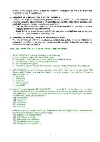Impõe à Administração Pública o dever de indicar os pressupostos de fato e de direito que
determinarem uma decisão tomada.
 PRINCÍPIO DA AMPLA DEFESA E DO CONTRADITÓRIO
Trata-se de exigência constitucional, prevista no art. 5º, incioso LV, : "aos litigantes, em
processo judicial ou administrativo, e aos acusados em geral são assegurados o contraditório e
ampla defesa, com os meios e recursos a ela inerentes".
• Contraditório – é a garantia que cada parte tem de se manifestar sobre todas as provas e
alegações produzidas pela parte contrária.
• Ampla defesa – é a garantia que a parte tem de usar todos os meios legais para provar a sua
inocência ou para defender as suas alegações.
 PRINCÍPIO DA RAZOABILIDADE E DA PROPORCIONALIDADE
Por este princípio se determina a adequação entre meios e fins, vedada a imposição de
obrigações, restrições e sanções em medida superior àquelas estritamente necessárias ao
atendimento do interesse público.
QUESTÕES - PRINCÍPIOS BÁSICOS DA ADMINISTRAÇÃO PÚBLICA
1. (PFN/92-ESAF) O princípio de legalidade consiste em que
a) é possível fazer tudo aquilo que a lei não proíbe
b) é necessário indicar nos atos administrativos a sua fundamentação
c) só é permitido fazer o que a lei autoriza ou permite
d) a disciplina depende de lei
e) presume-se legítimo todo ato administrativo, enquanto não for revogado ou declarado nulo
2. (AFTN/90-ESAF) Na administração particular é lícito fazer tudo que a lei não proíbe, Na
Administração Pública só é permitido fazer o que a lei autoriza, regra esta que compõe o
princípio básico da
a) legalidade
b) moralidade
c) finalidade
d) impessoalidade
e) publicidade
03. (Oficial de Justiça Avaliador/TRT/ES-1999-FCC) A proibição de excesso que, em última
análise, objetiva aferir a compatibilidade entre os meios e os fins, de modo a evitar restrições
desnecessárias ou abusivas por parte da Administração Pública, com lesões aos direitos
fundamentais, refere-se ao princípio da
(A) razoabilidade.
(B) legalidade.
(C) moralidade.
(D) eficiência.
(E) finalidade.
4. (Técnico Judiciário/TRT/ES-1999-FCC) São princípios da Administração Pública, expressamente
previstos na Constituição Federal, dentre outros :
(A) publicidade e a pessoalidade.
(B) improbidade e o sigilo.
(C) eficiência e a pessoalidade.
(D) legalidade e a improbidade.
(E) impessoalidade e a eficiência.
3
 