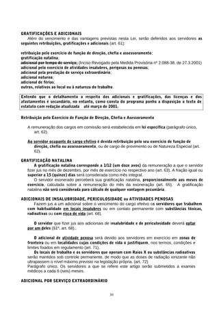 GRATIFICAÇÕES E ADICIONAIS
Além do vencimento e das vantagens previstas nesta Lei, serão deferidos aos servidores as
seguintes retribuições, gratificações e adicionais (art. 61):
retribuição pelo exercício de função de direção, chefia e assessoramento;
gratificação natalina;
adicional por tempo de serviço; (Inciso Revogado pela Medida Provisória nº 2.088-38, de 27.3.2001)
adicional pelo exercício de atividades insalubres, perigosas ou penosas;
adicional pela prestação de serviço extraordinário;
adicional noturno;
adicional de férias;
outros, relativos ao local ou à natureza do trabalho.
Entendo que o detalhamento a respeito dos adicionais e gratificações, das licenças e dos
afastamentos é secundário, no entanto, como consta do programa ponho a disposição o texto de
estatuto com redação atualizada até março de 2001.
Retribuição pelo Exercício de Função de Direção, Chefia e Asessoramento
A remuneração dos cargos em comissão será estabelecida em lei específica (parágrafo único,
art. 62).
Ao servidor ocupante de cargo efetivo é devida retribuição pelo seu exercício de função de
direção, chefia ou assessoramento, ou de cargo de provimento ou de Natureza Especial (art.
62).
GRATIFICAÇÃO NATALINA
A gratificação natalina corresponde a 1/12 (um doze avos) da remuneração a que o servidor
fizer jus no mês de dezembro, por mês de exercício no respectivo ano (art. 63). A fração igual ou
superior a 15 (quinze) dias será considerada como mês integral.
O servidor exonerado perceberá sua gratificação natalina, proporcionalmente aos meses de
exercício, calculada sobre a remuneração do mês da exoneração (art. 65). A gratificação
natalina não será considerada para cálculo de qualquer vantagem pecuniária.
ADICIONAIS DE INSALUBRIDADE, PERICULOSIDADE ou ATIVIDADES PENOSAS
Fazem jus a um adicional sobre o vencimento do cargo efetivo os servidores que trabalhem
com habitualidade em locais insalubres ou em contato permanente com substâncias tóxicas,
radioativas ou com risco de vida (art. 68).
O servidor que fizer jus aos adicionais de insalubridade e de periculosidade deverá optar
por um deles (§1º, art. 68)..
O adicional de atividade penosa será devido aos servidores em exercício em zonas de
fronteira ou em localidades cujas condições de vida o justifiquem, nos termos, condições e
limites fixados em regulamento (art. 71).
Os locais de trabalho e os servidores que operam com Raios X ou substâncias radioativas
serão mantidos sob controle permanente, de modo que as doses de radiação ionizante não
ultrapassem o nível máximo previsto na legislação própria. (art. 72)
Parágrafo único. Os servidores a que se refere este artigo serão submetidos a exames
médicos a cada 6 (seis) meses.
ADICIONAL POR SERVIÇO EXTRAORDINÁRIO
30
 