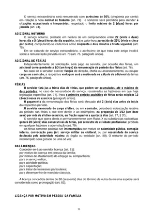O serviço extraordinário será remunerado com acréscimo de 50% (cinqüenta por cento)
em relação à hora normal de trabalho (art. 73) e somente será permitido para atender a
situações excepcionais e temporárias, respeitado o limite máximo de 2 (duas) horas por
jornada (art. 74).
ADICIONAL NOTURNO
O serviço noturno, prestado em horário de um compreendido entre 22 (vinte e duas)
horas dia e 5 (cinco) horas do dia seguinte, terá o valor-hora acrescido de 25% (vinte e cinco
por cento), computando-se cada hora como cinqüenta e dois minutos e trinta segundos (art.
75).
Em se tratando de serviço extraordinário, o acréscimo de que trata este artigo incidirá
sobre a remuneração prevista no art. 73 (art. 75, parágrafo único).
ADICIONAL DE FÉRIAS
Independentemente de solicitação, será pago ao servidor, por ocasião das férias, um
adicional correspondente a 1/3 (um terço) da remuneração do período das férias (art. 76).
No caso de o servidor exercer função de direção, chefia ou assessoramento, ou ocupar
cargo em comissão, a respectiva vantagem será considerada no cálculo do adicional de férias
(art. 76, parágrafo único).
FÉRIAS
O servidor fará jus a trinta dias de férias, que podem ser acumuladas, até o máximo de
dois períodos, no caso de necessidade do serviço, ressalvadas as hipóteses em que haja
legislação específica (art. 77). Para o primeiro período aquisitivo de férias serão exigidos 12
(doze) meses de exercício (parágrafo único).
O pagamento da remuneração das férias será efetuado até 2 (dois) dias antes do início
do respectivo período.
O servidor exonerado do cargo efetivo, ou em comissão, perceberá indenização relativa
ao período das férias a que tiver direito e ao incompleto, na proporção de 1/12 (um doze
avos) por mês de efetivo exercício, ou fração superior a quatorze dias (art. 77, § 3º)..
O servidor que opera direta e permanentemente com Raios X ou substâncias radioativas
gozará 20 (vinte) dias consecutivos de férias, por semestre de atividade profissional, proibida
em qualquer hipótese a acumulação (art. 79)
As férias somente poderão ser interrompidas por motivo de calamidade pública, comoção
interna, convocação para júri, serviço militar ou eleitoral, ou por necessidade do serviço
declarada pela autoridade máxima do órgão ou entidade (art. 80). O restante do período
interrompido será gozado de uma só vez.
DAS LICENÇAS
Conceder-se-á ao servidor licença (art. 81):
por motivo de doença em pessoa da família;
por motivo de afastamento do cônjuge ou companheiro;
para o serviço militar;
para atividade política;
para capacitação;
para tratar de interesses particulares;
para desempenho de mandato classista.
A licença concedida dentro de 60 (sessenta) dias do término de outra da mesma espécie será
considerada como prorrogação (art. 82).
LICENÇA POR MOTIVO EM PESSOA DA FAMÍLIA
31
 