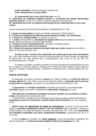 e) para capacitação, conforme dispuser o regulamento;
f) por convocação para o serviço militar;
IX - deslocamento para a nova sede de que trata o art. 18;
X - participação em competição desportiva nacional ou convocação para integrar representação
desportiva nacional, no País ou no exterior, conforme disposto em lei específica;
XI - afastamento para servir em organismo internacional de que o Brasil participe ou com o qual
coopere.
Contar-se-á apenas para efeito de aposentadoria e disponibilidade (art. 103):
I - o tempo de serviço público prestado aos Estados, Municípios e Distrito Federal;
II - a licença para tratamento de saúde de pessoa da família do servidor, com remuneração;
III - a licença para atividade política, no caso do art. 86, § 2o
;
IV - o tempo correspondente ao desempenho de mandato eletivo federal, estadual, municipal ou
distrital, anterior ao ingresso no serviço público federal;
V - o tempo de serviço em atividade privada, vinculada à Previdência Social;
VI - o tempo de serviço relativo a tiro de guerra;
VII - o tempo de licença para tratamento da própria saúde que exceder o prazo a que se refere a
alínea "b" do inciso VIII do art. 102.
O tempo em que o servidor esteve aposentado será contado apenas para nova aposentadoria
(§1º, 103). Será contado em dobro o tempo de serviço prestado às Forças Armadas em operações
de guerra (§2º, art. 103). Entendo que é inconstitucional, ante o teor do art. 40, §10, CF,
acrescentado pela EC nº 20/98,
É vedada a contagem cumulativa de tempo de serviço prestado concomitantemente em mais
de um cargo ou função de órgão ou entidades dos Poderes da União, Estado, Distrito Federal e
Município, autarquia, fundação pública, sociedade de economia mista e empresa pública (§3º, art.
103).
DIREITO DE PETIÇÃO
É assegurado ao servidor o direito de requerer aos Poderes Públicos, em defesa de direito ou
interesse legítimo (art. 104). Para o exercício do direito de petição, é assegurada vista do processo
ou documento, na repartição, ao servidor ou a procurador por ele constituído (art. 113).
O requerimento será dirigido à autoridade competente para decidi-lo e encaminhado por
intermédio daquela a que estiver imediatamente subordinado o requerente (art. 105).
Cabe pedido de reconsideração à autoridade que houver expedido o ato ou proferido a primeira
decisão, não podendo ser renovado (art. 106).
O requerimento e o pedido de reconsideração de que tratam os artigos anteriores deverão ser
despachados no prazo de 5 (cinco) dias e decididos dentro de 30 (trinta) dias (art. 106, parágrafo
único).
Caberá recurso do indeferimento do pedido de reconsideração, no prazo de 30 (trinta) dias,
dirigido à autoridade imediatamente superior à que tiver expedido o ato ou proferido a decisão, e,
sucessivamente, em escala ascendente, às demais autoridades (art. 107, I, §1º). Será encaminhado
por intermédio da autoridade a que estiver imediatamente subordinado o requerente (107, §§ 1º, 2º
e art. 108).
O recurso poderá ser recebido com efeito suspensivo a juízo da autoridade competente. Em
caso de provimento, os efeitos da decisão retroagirão à data do ato impugnado (art. 109).
34
 