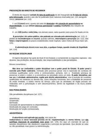 PRESCRIÇÃO DO DIREITO DE RECORRER
O direito de requerer contado da data da publicação do ato impugnado ou da data da ciência
pelo interessado, quando o ato não for publicado (tiver natureza reservada) (art. 110, parágrafo
único), prescreve (art. 110):
I - em 5 (cinco) anos, quanto aos atos de demissão e de cassação de aposentadoria ou
disponibilidade, ou que afetem interesse patrimonial e créditos resultantes das relações de
trabalho;
II - em 120 (cento e vinte) dias, nos demais casos, salvo quando outro prazo for fixado em lei.
A prescrição é de ordem pública, não podendo ser relevada pela administração (art. 112). O
pedido de reconsideração e o recurso, quando cabíveis, interrompem a prescrição (art. 111). São
fatais e improrrogáveis os prazos estabelecidos neste Capítulo, salvo motivo de força maior (art.
115).
A administração deverá rever seus atos, a qualquer tempo, quando eivados de ilegalidade
(art. 114).
DO REGIME DISCIPLINAR
O regime disciplinar faz parte do título IV do Estatuto, e compreende os seguintes capítulos : dos
deveres, das proibições, da acumulação, das responsabilidades e das penalidades.
Breves comentários :
Não deve ser confundido o poder disciplinar com o poder penal do Estado. O poder penal é
exercido pelo Poder Judiciário, norteado pelo processo penal; visa à repressão de condutas de
condutas qualificadas como crime e contravenções; portanto, tem a finalidade precípua de
preservar a ordem e ordem e a convivência na sociedade como um todo. O poder disciplinar, por
sua vez, é atividade administrativa, regida pelo direito administrativo; visa à punição de condutas,
qualificadas em estatutos ou demais leis, como infrações funcionais; tem a finalidade de preservar
de modo imediato, a ordem interna do serviço, para que as atividades do órgão possam ser
realizadas sem a perturbação e sem desvirtuamentos, dentro da legalidade e da lisura (Odete
Medauar).
DAS PENALIDADES
São penalidades disciplinares (art. 127) :
Advertência;
Suspensão;
Demissão;
Cassação de aposentadoria ou disponibilidade;
Destituição de cargo em comissão;
Destituição de função comissionada.
ADVERTÊNCIA
A advertência será aplicada por escrito, nos casos de :
inobservância de dever funcional previsto em lei, regulamentação ou norma interna, que não
justifique imposição de penalidade mais grave (art. 129). Eis aqui um exemplo de que as
sanções disciplinares não obedecem cegamente o princípio da tipicidade. Que decide se cabe
ou não penalidade mais grave é a Administração.
35
 
