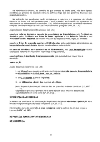 Na Administração Pública, ao contrário do que acontece no direito penal, não deve rigorosa
obediência ao princípio da tipicidade estrita na definição legal dos atos passíveis de pena e das
respectivas sanções.
Na aplicação das penalidades serão consideradas a natureza e a gravidade da infração
cometida, os danos que dela provierem para o serviço público, as circunstâncias agravantes ou
atenuantes e os antecedentes funcionais (art. 128). O ato de imposição da penalidade mencionará
sempre o fundamento legal e a causa da sanção disciplinar (parágrafo único, art. 128).
As penalidades disciplinares serão aplicadas (art. 141):
quando se tratar de demissão e cassação de aposentadoria ou disponibilidade, pelo Presidente da
República, pelos Presidentes das Casas do Poder Legislativo e dos Tribunais Federais e pelo
Procurador-Geral da República, de servidor vinculado ao respectivo Poder, órgão, ou entidade;
quando se tratar de suspensão superior a 30 (trinta) dias, pelas autoridades administrativas de
hierarquia imediatamente inferior àquelas mencionadas no inciso anterior;
nos casos de advertência ou de suspensão de até 30 (trinta) dias, pelo chefe da repartição e outras
autoridades na forma dos respectivos regimentos ou regulamentos,;
quando se tratar de destituição de cargo em comissão, pela autoridade que houver feito a
nomeação.
PRESCRIÇÃO
A ação disciplinar prescreverá (art. 142):
I - em 5 (cinco) anos, quanto às infrações puníveis com demissão, cassação de aposentadoria
ou disponibilidade e destituição de cargo em comissão;
II - em 2 (dois) anos, quanto à suspensão;
III - em 180 (cento e oitenta) dias, quanto á advertência.
prazo de prescrição começa a correr da data em que o fato se tornou conhecido (§1º, ART.
142).
Os prazos de prescrição previstos na lei penal aplicam-se às infrações disciplinares
capituladas também como crime (§2º, art. 142), .
INTERRUPÇÃO DA PRESCRIÇÃO
A abertura de sindicância ou a instauração de processo disciplinar interrompe a prescrição, até a
decisão final proferida por autoridade competente (§3º, art. 142).
Interrompido o curso da prescrição, o prazo começará a correr a partir do dia em que cessar a
interrupção (§4º, art. 142).
DO PROCESSO ADMINISTRATIVO DISCIPLINAR
DA SINDICÂNCIA
39
 