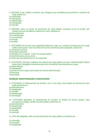 5. (AGU/94). O ato, relativo a servidor, que configura caso simultâneo de provimento e vacância do
cargo público é a
a) readmissão
b) recondução
c) redistribuição
d) reintegração
e) reversão
6. (MPU/93). Entre as formas de provimento de cargo público, previstas na Lei 8.,112/90, que
também ocorram simultânea vacância em outro, destaca-se
a) aproveitamento
b) a redistribuição
c) a recondução
a remoção
a reversão
7. (TTN-AM/92). De acordo com a legislação federal em vigor, se o servidor nomeado para um cargo
público toma posse, mas não entra em exercício dentro do prazo estipulado, deverá ser
a) exonerado de ofício
b) demitido puramente
c) demitido com a nota de “a bem do serviço público”
d) transferido para outra carreira
e) sofrer pena de advertência ou de suspensão
8. (TTN-PE/92). Assinale a hipótese de vacância de cargo público em que a Administração Pública
deixa de ter obrigações financeiras para com o funcionário que titularizava o cargo.
a) aposentadoria
b) readaptação
c) posse em outro cargo inacumulável da mesma Administração
d) demissão
e) promoção
REMOÇÃO, REDISTRIBUIÇÃO E SUBSTITUIÇÃO
9. (TTN-AM/92). O deslocamento do servidor, com o seu cargo, para quadro de pessoal de outro
órgão denomina-se
a) aproveitamento
b) readaptação
c) remoção
d) redistribuição
e) recondução
10. (TTN-PE/94 adaptada). O deslocamento do servidor no âmbito do mesmo quadro, para
acompanhar cônjuge, também servidor público, denomina-se
a) aproveitamento
b) redistribuição
c) readaptação
d) remoção
e) ascensão
11. (TFC./96 adaptada). Não acarreta provimento de cargo público a ocorrência da
a) nomeação
b) promoção
c) readaptação
42
 