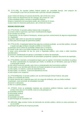18. (T.F.C./96). Ao servidor público federal poderá ser concedida licença, sem prejuízo da
remuneração a que fizer jus durante todo o período indicado (adaptada).
a) por motivo de doença em pessoa da família, até o limite de 2 anos
b) por motivo de afastamento de seu cônjuge, até o limite de 1 ano
c) para atividade política, durante a campanha eleitoral
d) para o tratamento da sua própria saúde, até o limite de 24 meses
e) para tratar de interesses particulares, até o limite de 6 meses
REGIME DISCIPLINAR
19. (TTN-PE/94). O servidor público federal não é obrigado a:
a) cumprir ordens superiores, que forem manifestamente ilegais
b) ser assíduo ao serviço
c) representar, ao seu superior hierárquico, sempre que tiver conhecimento de alguma irregularidade
ou ilegalidade
d) guardar sigilo sobre os assuntos da repartição
e) zelar pela conservação do patrimônio público
20. (TTN-AL/92). A legislação federal lista algumas condutas proibidas ao servidor público. Assinale
a opção que não configura situação proibida ao funcionário.
a) participar como cotista de sociedade voltada para o comércio.
b) manter irmão sob a sua chefia imediata em cargo de confiança.
c) atuar como procurador de seu tio, junto a repartição pública, com vistas a obter benefício
previdenciário.
d) promover manifestação de apreço a autoridade no interior da repartição.
f) retirar, sem prévio consentimento da autoridade competente, qualquer documento da repartição.
21. (TTN-AM/92). Assinale a conseqüência legal a que se sujeita o funcionário reincidente na prática
de aliciar subordinados da repartição que chefia, no âmbito de um Ministério, para que se filiem
a associação sindical
a) não sofrerá nenhuma sanção, pois é livre a sindicalização dos funcionários públicos
b) está sujeito a ser demitido pelo Ministro de Estado da pasta em que presta serviço
c) está sujeito, no máximo, a pena de advertência oral.
d) está sujeito, no máximo, a pena de advertência escrita
e) está sujeito a ser suspenso.
22. (TTN-94/Manhã). O servidor público civil, da Administração Direta Federal, não pode
a) filiar-se a sindicato de classe
b) manter parente até o segundo grau civil, em cargo de confiança, sob sua chefia imediata
c) participar, como acionista, de sociedade mercantil
d) exercer a advocacia
e) filiar-se a partido público
23. (TTN/97). Entre as proibições impostas aos servidores públicos federais, sujeito ao regime
jurídico único da Lei no
8.112/90, inclui-se a de participar em
a) sociedade anônima
b) associação sindical
c) partido político
d) sociedade mercantil
e) administração de sociedade civil
24. (MPU/93). Não constitui motivo de demissão de servidor público, dentre os casos previstos na
Lei 8.112/90:
a) participar da gerência de empresa privada
44
 