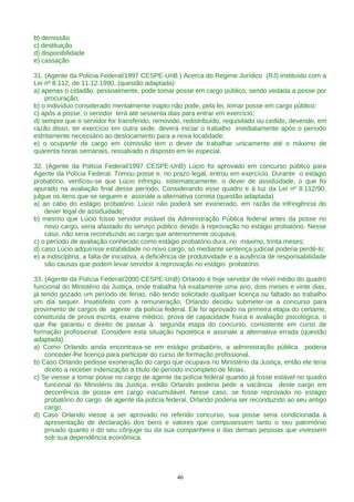 b) demissão
c) destituição
d) disponibilidade
e) cassação
31. (Agente da Polícia Federal/1997 CESPE-UnB ) Acerca do Regime Jurídico (RJ) instituído com a
Lei nº 8.112, de 11.12.1990, (questão adaptada)
a) apenas o cidadão, pessoalmente, pode tomar posse em cargo público, sendo vedada a posse por
procuração;
b) o indivíduo considerado mentalmente inapto não pode, pela lei, tomar posse em cargo público;
c) após a posse, o servidor terá até sessenta dias para entrar em exercício;
d) sempre que o servidor for transferido, removido, redistribuído, requisitado ou cedido, devendo, em
razão disso, ter exercício em outra sede, deverá iniciar o trabalho imediatamente após o período
estritamente necessário ao deslocamento para a nova localidade;
e) o ocupante de cargo em comissão tem o dever de trabalhar unicamente até o máximo de
quarenta horas semanais, ressalvado o disposto em lei especial.
32. (Agente da Polícia Federal/1997 CESPE-UnB) Lúcio foi aprovado em concurso público para
Agente da Polícia Federal. Tomou posse e, no prazo legal, entrou em exercício. Durante o estágio
probatório, verificou-se que Lúcio infringiu, sistematicamente, o dever de assiduidade, o que foi
apurado na avaliação final desse período. Considerando esse quadro e à luz da Lei nº 8.112/90,
julgue os itens que se seguem e assinale a alternativa correta (questão adaptada)
a) ao cabo do estágio probatório, Lúcio não poderá ser exonerado, em razão da infringência do
dever legal de assiduidade;
b) mesmo que Lúcio fosse servidor estável da Administração Pública federal antes da posse no
novo cargo, seria afastado do serviço público devido á reprovação no estágio probatório. Nesse
caso, não seria reconduzido ao cargo que anteriormente ocupava;
c) o período de avaliação conhecido como estágio probatório dura, no máximo, trinta meses;
d) caso Lúcio adquirisse estabilidade no novo cargo, só mediante sentença judicial poderia perdê-lo;
e) a indisciplina, a falta de iniciativa, a deficiência de produtividade e a ausência de responsabilidade
são causas que podem levar servidor à reprovação no estágio probatório.
33. (Agente da Polícia Federal/2000 CESPE-UnB) Orlando é hoje servidor de nível médio do quadro
funcional do Ministério da Justiça, onde trabalha há exatamente uma ano, dois meses e vinte dias,
já tendo gozado um período de férias, não tendo solicitado qualquer licença ou faltado ao trabalho
um dia sequer. Insatisfeito com a remuneração, Orlando decidiu submeter-se a concurso para
provimento de cargos de agente da polícia federal. Ele foi aprovado na primeira etapa do certame,
constituída de prova escrita, exame médico, prova de capacidade física e avaliação psicológica, o
que lhe garantiu o direito de passar à segunda etapa do concurso, consistente em curso de
formação profissional. Considere esta situação hipotética e assinale a alternativa errada (questão
adaptada) :
a) Como Orlando ainda encontrava-se em estágio probatório, a administração pública poderia
conceder-lhe licença para participar do curso de formação profissional.
b) Caso Orlando pedisse exoneração do cargo que ocupava no Ministério da Justiça, então ele teria
direito a receber indenização a título de período incompleto de férias.
c) Se viesse a tomar posse no cargo de agente da polícia federal quando já fosse estável no quadro
funcional do Ministério da Justiça, então Orlando poderia pedir a vacância deste cargo em
decorrência de posse em cargo inacumulável. Nesse caso, se fosse reprovado no estágio
probatório do cargo de agente da polícia federal, Orlando poderia ser reconduzido ao seu antigo
cargo.
d) Caso Orlando viesse a ser aprovado no referido concurso, sua posse seria condicionada à
apresentação de declaração dos bens e valores que compusessem tanto o seu patrimônio
privado quanto o do seu cônjuge ou da sua companheira e das demais pessoas que vivessem
sob sua dependência econômica.
46
 