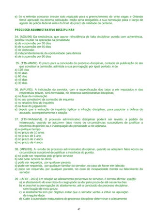 e) Se o referido concurso tivesse sido realizado para o preenchimento de vinte vagas e Orlando
fosse aprovado na décima colocação, então seria obrigatória a sua nomeação para o cargo de
agente de polícia federal antes do final do prazo de validade do certame.
PROCESSO ADMINISTRATIVO DISCIPLINAR
34. (AGU/96) Da sindicância, que apurar reincidência de falta disciplinar punida com advertência,
poderá resultar na aplicação da penalidade
a) de suspensão por 30 dias
b) de suspensão por 60 dias
c) de demissão
d) independentemente da oportunidade para defesa
e) de suspensão por 90 dias
35. (TTN-AM/92). O prazo para a conclusão do processo disciplinar, contado da publicação do ato
que constituir a comissão, admitida a sua prorrogação por igual período, é de
a) 120 dias
b) 90 dias
c) 60 dias
d) 45 dias
e) 30 dias
36. (MPU/93). A indiciação do servidor, com a especificação dos fatos a ele imputados e das
respectivas provas, será formulada, no processo administrativo disciplinar,
a) na fase da instauração
b) no ato constitutivo da comissão de inquérito
c) no relatório final do inquérito
d) na fase do julgamento
e) depois que a instrução do inquérito tipificar a infração disciplinar, para propiciar a defesa do
acusado, acompanhamento a citação
37. (TTN-94/Manhã). O processo administrativo disciplinar poderá ser revisto, a pedido do
interessado, quando se aduzirem fatos novos ou circunstâncias susceptíveis de justificar a
inocência do punido ou a inadequação da penalidade a ele aplicada.
a) a qualquer tempo
b) no prazo de 10 anos
c) no prazo de 1 ano
d) no prazo de 2 anos
e) no prazo de 4 anos
38. (MPU/93). A revisão do processo administrativo disciplinar, quando se aduzirem fatos novos ou
circunstância suscetível de justificar a inocência do punido.
a) só pode ser requerida pelo próprio servidor
b) não pode ocorrer de ofício
c) pode ser requerida, por qualquer pessoa
d) pode ser requerida, por qualquer familiar do servidor, no caso de haver ele falecido
e) pode ser requerida, por qualquer parente, no caso de incapacidade mental ou falecimento do
servidor
39 - (AFRF- 2001) Em relação ao afastamento preventivo de servidor, é correto afirmar, exceto:
a) o afastamento do exercício do cargo pode se dar pelo prazo de até sessenta dias
b) é possível a prorrogação do afastamento, até a conclusão do processo disciplinar,
sem fixação de novo prazo
c) o afastamento tem por objetivo evitar que o servidor venha a influir na apuração
da irregularidade
d) Cabe à autoridade instauradora do processo disciplinar determinar o afastamento
47
 