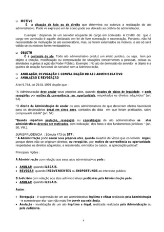  MOTIVO
É a situação de fato ou de direito que determina ou autoriza a realização do ato
administrativo. Pode vir expresso em lei como pode ser deixado ao critério do administrador.
Exemplo : dispensa de um servidor ocupante de cargo em comissão. A CF/88, diz que o
cargo em comissão é aquele declarado em lei de livre nomeação e exoneração. Portanto, não há
necessidade de motivação do ato exoneratório, mas, se forem externados os motivos, o ato só será
válido se os motivos forem verdaadeiros.
 OBJETO
É o conteúdo do ato. Todo ato administrativo produz um efeito jurídico, ou seja, tem por
objeto a criação, modificação ou comprovação de situações concernentes a pessoas, coisas ou
atividades sujeitas à ação do Poder Público. Exemplo : No ato de demissão do servidor o objeto é a
quebra da relação funcional do servidor com a Administração.
 ANULAÇÃO, REVOGAÇÃO E CONVALIDAÇÃO DO ATO ADMINISTRATIVO
 ANULAÇÃO E REVOGAÇÃO
A lei 9.784, de 29.01.1999 dispõe que :
"A Administração deve anular seus próprios atos, quando eivados de vícios de legalidade, e pode
revogá-los por motivo de conveniência ou oportunidade, respeitados os direitos adquiridos" (art.
53).
"O direito da Administração de anular os atos administrativos de que decorram efeitos favoráveis
para os destinatários decai em cinco anos, contados da data em que foram praticados, salvo
comprovada má-fé" (art. 54)
"Quando importem anulação, revogação ou convalidação de ato administrativo os atos
administrativos deverão ser motivados, com indicação dos fatos e dos fundamentos jurídicos " (art.
50, VIII,).
JURISPRUDÊNCIA : Súmula 473 do STF :
“ A Administração pode anular seus próprios atos, quando eivados de vícios que os tornem ilegais,
porque deles não se originam direitos; ou revogá-los, por motivo de conveniência ou oportunidade,
respeitados os direitos adquiridos, e ressalvada, em todos os casos, a apreciação judicial”.
Principais lições :
A Administração com relação aos seus atos administrativos pode :
• ANULAR quando ILEGAIS.
• REVOGAR quando INCOVENIENTES ou INOPORTUNOS ao interesse publico.
O Judiciário com relação aos atos administrativos praticados pela Administração pode :
• ANULAR quando ILEGAIS.
Assim :
• Revogação - é supressão de um ato administrativo legítimo e eficaz realizada pela Administração
- e somente por ela - por não mais lhe convir sua existência.
• Anulação - invalidação de um ato ilegítimo e ilegal, realizada realizada pela Administração ou
pelo Judiciário.
8
 