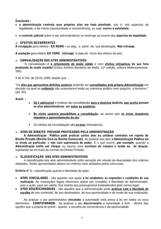 Conclusão :
• a administração controla seus próprios atos em toda plenitude, isto é, sob aspectos de
legalidade, e de mérito (oportunidade e conveniência), ou seja, exerce a autotutela.
• o controle judicial sobre o ato administrativos se restringe ao exame dos aspectos de legalidade.
 EFEITOS DECORRENTES :
A revogação gera efeitos - EX NUNC - ou seja, a partir da sua declaração. Não retroage.
A anulação gera efeitos EX TUNC (retroage à data de início dos efeitos do ato).
 CONVALIDAÇÃO DOS ATOS ADMINISTRATIVOS
“A convalidação é o refazimento de modo válido e com efeitos retroativos do que fora
produzido de modo inválido”(Celso Antônio Bandeira de Mello, 11ª edição, editora Melhoramentos,
336).
A lei 9.784, de 29.01.1999, dispõe que :
"Os atos que apresentem defeitos sanáveis poderão ser convalidados pela própria Administração em
decisão na qual se evidencie não acarretarem lesão ao interesse público nem prejuízo a terceiros "
(art. 55).
Assim :
• Só é admissível o instituto da convalidação para a doutrina dualista, que aceita possam
os atos administrativos ser nulos ou anuláveis.
• Os vícios sanáveis possibilitam a convalidação, ao passo que os vícios insanáveis
impedem o aproveitamento do ato,”
• Os efeitos da convalidação são ex-tunc (retroativos).
 ATOS DE DIREITO PRIVADO PRATICADOS PELA ADMINISTRAÇÃO
A Administração Pública pode praticar certos atos ou celebrar contratos em regime de
Direito Privado (Direito Civil ou Direito Comercial). Ao praticar tais atos a Administração Pública ela
se nivela ao particular, e não com supremacia de poder. È o que ocorre, por exemplo, quando a
Administração emite um cheque ou assina uma escritura de compra e venda ou de doação,
sujeitando-se em tudo às normas do Direito Privado.
 CLASSIFICAÇÃO DOS ATOS ADMINISTRATIVOS
A classificação dos atos administrativos sofre variação em virtude da diversidade dos critérios
adotados. Serão apresentados abaixo os critérios mais adotados pelos concursos.
Critério nº 1 – classificação quanto a liberdade de ação :
• ATOS VINCULADOS - são aqueles nos quais a lei estabelece os requisitos e condições de sua
realização. As imposições legais absorvem quase por completo a liberdade do administrador,
pois a ação, para ser válida, fica restrita aos pressupostos estabelecidos pela norma legal.
• ATOS DISCRICIONÁRIOS - são aqueles que a administração pode praticar com a liberdade de
escolha de seu conteúdo, de seu destinatário, de sua oportunidade e do modo de sua realização.
Ao praticar o ato administrativo vinculado a autoridade está presa à lei em todos os seus
elementos - COMFIFORMOB- Ao praticar o ato discricionário a autoridade é livre - dentro das
opções que a própria lei prevê - quanto a escolha da conveniência e da oportunidade.
9
 
